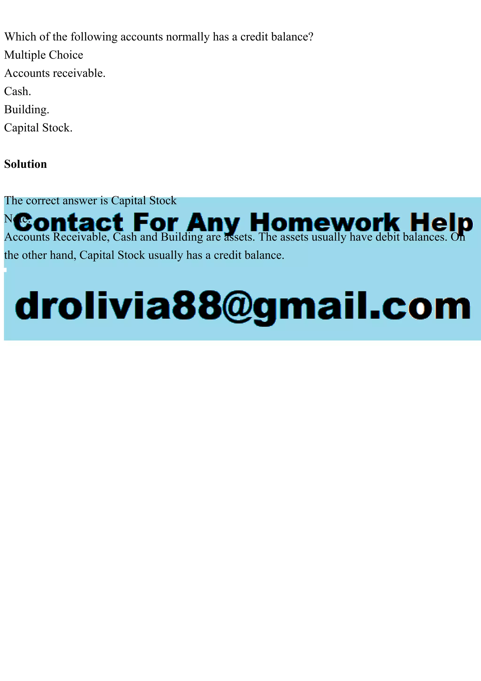 Which of the following accounts normally has a credit balance?
Multiple Choice
Accounts receivable.
Cash.
Building.
Capital Stock.
Solution
The correct answer is Capital Stock
Note:
Accounts Receivable, Cash and Building are assets. The assets usually have debit balances. On
the other hand, Capital Stock usually has a credit balance.