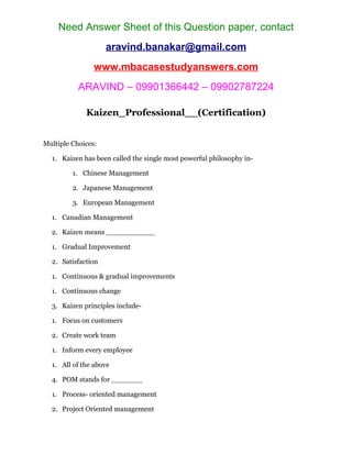 Need Answer Sheet of this Question paper, contact
aravind.banakar@gmail.com
www.mbacasestudyanswers.com
ARAVIND – 09901366442 – 09902787224
Kaizen_Professional__(Certification)
Multiple Choices:
1. Kaizen has been called the single most powerful philosophy in-
1. Chinese Management
2. Japanese Management
3. European Management
1. Canadian Management
2. Kaizen means ___________
1. Gradual Improvement
2. Satisfaction
1. Continuous & gradual improvements
1. Continuous change
3. Kaizen principles include-
1. Focus on customers
2. Create work team
1. Inform every employee
1. All of the above
4. POM stands for _______
1. Process- oriented management
2. Project Oriented management
 