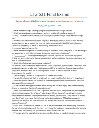 Law 531 Final Exams
      Copy and paste this link in your browser to purchase correct answers

                                      http://bit.ly/law531-scr

1) Which of the following is a distinguishing feature of a common law legal system?
2) Which best describes the types of agency authority held by officers of a corporation?
3) If an LLC fails to follow formalities such as keeping minutes of meetings, which of the following is
true?
4) Martha started a flower shop as a sole proprietor. After 1 year, she was forced to close the shop
because business was so bad. At that time, the business assets totaled $50,000, but the business
liabilities totaled $125,000. Which of the following statements is true?
5) Partners of a general partnership
6) Which of the following forms of alternative dispute resolution allows both parties to see the strengths
and weaknesses of both sides of the case through the presentation of evidence?
7) A ___________ is a court-appointed party who conducts a private trial and renders a judgment.
8) What is a form of alternative dispute resolution that is often used when the parties involved do not
want to face one another?
9) Which of the following is true regarding mediation?
10) There are no accountants on the board of the Oriole Corporation, a privately held corporation. The
board routinely relies on a Certified Public Accountant (CPA) to explain the financial situation of the
corporation. The board does not do an independent analysis of the CPAТs report. In these
circumstances, the board i
11) Self-dealing by a director of a corporation can best be described as
12) Which of the following is likely to be a breach of a corporate officerТs or directorТs duty of care?
13) In what ways may officers and directors be protected by the corporation from liability for actions
taken as an officer or director?
14) If a plaintiff voluntarily participates in a risky activity that results in injury, what is the most likely
defense to a claim that the plaintiff assumed the risk?
15) Mark is the treasurer of Sky-Hi Tech Corporation and, as such, he is responsible for protecting the
assets of the corporation. One of MarkТs subordinates, Jill, is in charge of reconciling the monthly
corporate bank statements. Over a period of several months, Jill embezzled a large amount of money
from Sky-Hi Tech, covering up the theft using her bank reconciliations. If Mark had adequately
supervised Jill, she could not have embezzled this money. MarkТs actions (or inactions) constitute a
breach of his duty of
16) Barry buys a new sports car. The car sits low to the ground and because of the styling, visibility to
the rear is limited. About a month after Barry buys the car, he backs over his pet poodle as he is leaving
for work. In his strict liability suit against the car manufacturer, Barry will
17) If a judge rules that a party lost its case because of the Statute of Frauds, the judge has essentially
 