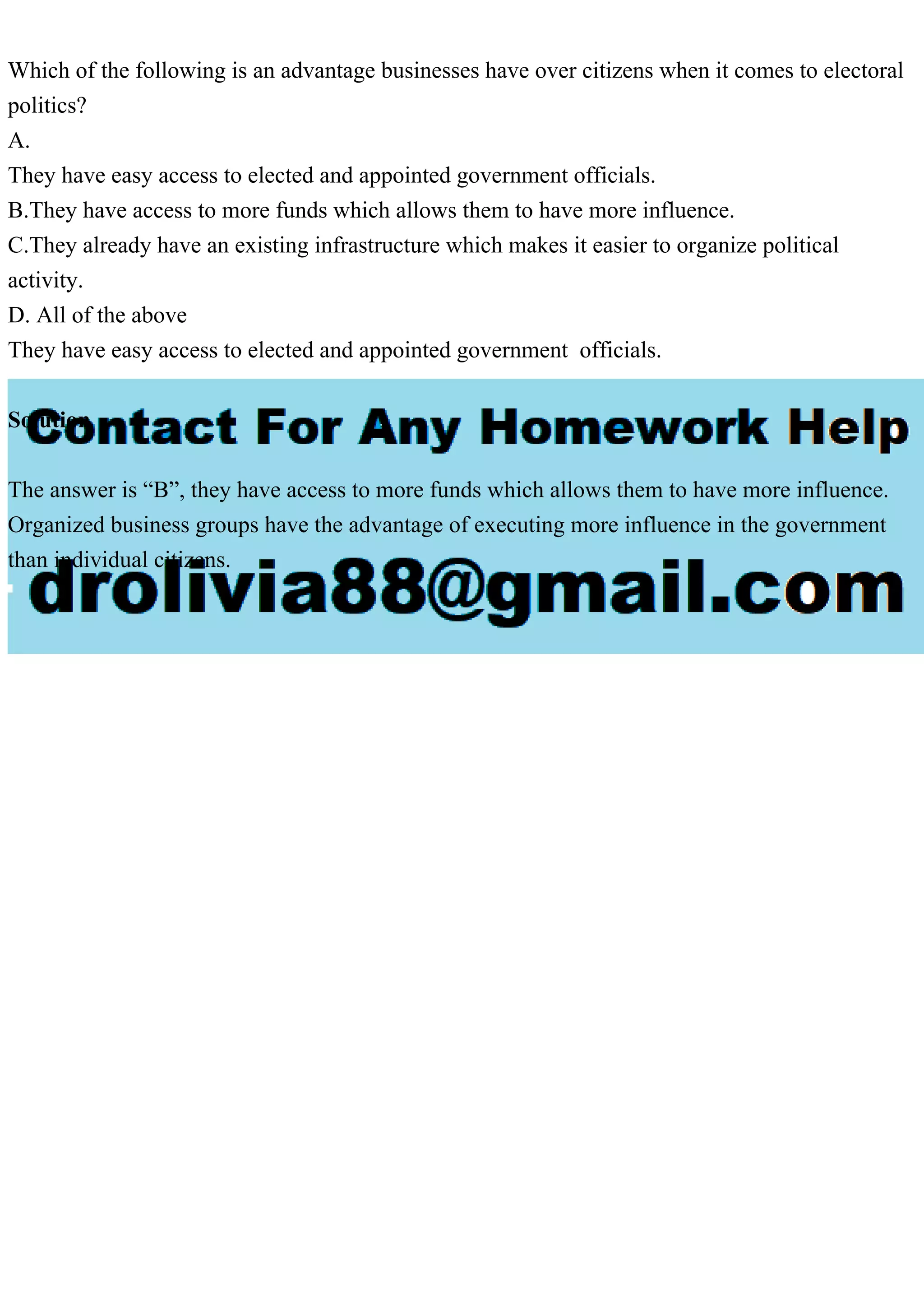 Which of the following is an advantage businesses have over citizens when it comes to electoral
politics?
A.
They have easy access to elected and appointed government officials.
B.They have access to more funds which allows them to have more influence.
C.They already have an existing infrastructure which makes it easier to organize political
activity.
D. All of the above
They have easy access to elected and appointed government officials.
Solution
The answer is “B”, they have access to more funds which allows them to have more influence.
Organized business groups have the advantage of executing more influence in the government
than individual citizens.
