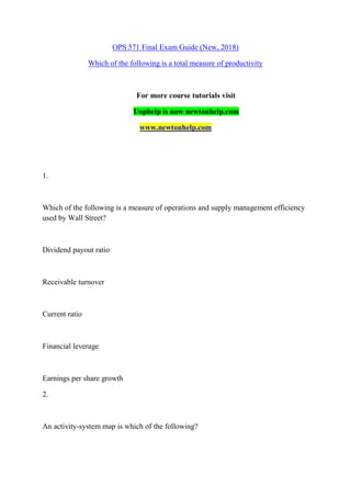 OPS 571 Final Exam Guide (New, 2018)
Which of the following is a total measure of productivity
For more course tutorials visit
Uophelp is now newtonhelp.com
www.newtonhelp.com
1.
Which of the following is a measure of operations and supply management efficiency
used by Wall Street?
Dividend payout ratio
Receivable turnover
Current ratio
Financial leverage
Earnings per share growth
2.
An activity-system map is which of the following?
 