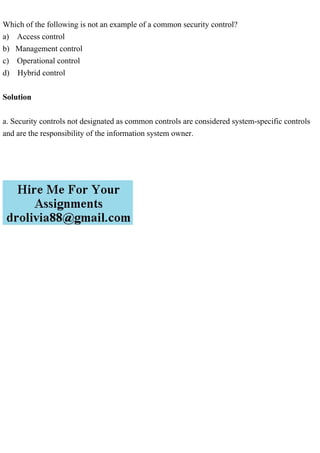 Which of the following is not an example of a common security control?
a) Access control
b) Management control
c) Operational control
d) Hybrid control
Solution
a. Security controls not designated as common controls are considered system-specific controls
and are the responsibility of the information system owner.
 