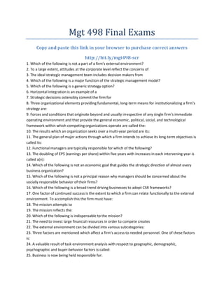 Mgt 498 Final Exams
      Copy and paste this link in your browser to purchase correct answers

                                    http://bit.ly/mgt498-scr
1. Which of the following is not a part of a firm's external environment?
2. To a large extent, attitudes at the corporate level reflect the concerns of
3. The ideal strategic management team includes decision makers from
4. Which of the following is a major function of the strategic management model?
5. Which of the following is a generic strategy option?
6. Horizontal integration is an example of a
7. Strategic decisions ostensibly commit the firm for
8. Three organizational elements providing fundamental, long-term means for institutionalizing a firm's
strategy are:
9. Forces and conditions that originate beyond and usually irrespective of any single firm's immediate
operating environment and that provide the general economic, political, social, and technological
framework within which competing organizations operate are called the:
10. The results which an organization seeks over a multi-year period are its:
11. The general plan of major actions through which a firm intends to achieve its long-term objectives is
called its:
12. Functional managers are typically responsible for which of the following?
13. The doubling of EPS (earnings per share) within five years with increases in each intervening year is
called a(n):
14. Which of the following is not an economic goal that guides the strategic direction of almost every
business organization?
15. Which of the following is not a principal reason why managers should be concerned about the
socially responsible behavior of their firms?
16. Which of the following is a broad trend driving businesses to adopt CSR frameworks?
17. One factor of continued success is the extent to which a firm can relate functionally to the external
environment. To accomplish this the firm must have:
18. The mission attempts to
19. The mission reflects the:
20. Which of the following is indispensable to the mission?
21. The need to invest large financial resources in order to compete creates
22. The external environment can be divided into various subcategories:
23. Three factors are mentioned which affect a firm's access to needed personnel. One of these factors
is:
24. A valuable result of task environment analysis with respect to geographic, demographic,
psychographic and buyer-behavior factors is called:
25. Business is now being held responsible for:
 