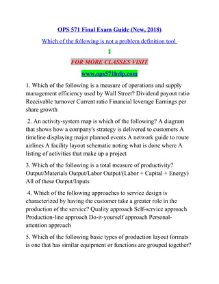 OPS 571 Final Exam Guide (New, 2018)
Which of the following is not a problem definition tool
FOR MORE CLASSES VISIT
www.ops571help.com
1. Which of the following is a measure of operations and supply
management efficiency used by Wall Street? Dividend payout ratio
Receivable turnover Current ratio Financial leverage Earnings per
share growth
2. An activity-system map is which of the following? A diagram
that shows how a company's strategy is delivered to customers A
timeline displaying major planned events A network guide to route
airlines A facility layout schematic noting what is done where A
listing of activities that make up a project
3. Which of the following is a total measure of productivity?
Output/Materials Output/Labor Output/(Labor + Capital + Energy)
All of these Output/Inputs
4. Which of the following approaches to service design is
characterized by having the customer take a greater role in the
production of the service? Quality approach Self-service approach
Production-line approach Do-it-yourself approach Personal-
attention approach
5. Which of the following basic types of production layout formats
is one that has similar equipment or functions are grouped together?
 
