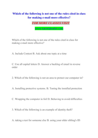 Which of the following is not one of the rules cited in class
for making e-mail more effective?
FOR MORE CLASSES VISIT
www.tutorialoutlet.com
Which of the following is not one of the rules cited in class for
making e-mail more effective?
A. Include Context B. Ask about one topic at a time
C. Use all capital letters D. Answer a backlog of email in reverse
order
2. Which of the following is not an area to protect our computer in?
A. Installing protective systems. B. Tuning the installed protection
C. Wrapping the computer in foil D. Behaving to avoid difficulties
3. Which of the following is an example of identity theft?
A. taking a test for someone else B. using your older sibling's ID
 