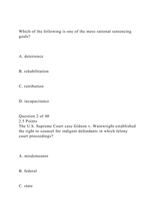 Which of the following is one of the more rational sentencing
goals?
A. deterrence
B. rehabilitation
C. retribution
D. incapacitance
Question 2 of 40
2.5 Points
The U.S. Supreme Court case Gideon v. Wainwright established
the right to counsel for indigent defendants in which felony
court proceedings?
A. misdemeanor
B. federal
C. state
 