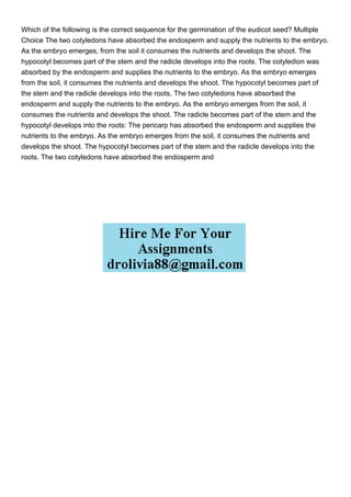 Which of the following is the correct sequence for the germination of the eudicot seed? Multiple
Choice The two cotyledons have absorbed the endosperm and supply the nutrients to the embryo.
As the embryo emerges, from the soil it consumes the nutrients and develops the shoot. The
hypocotyl becomes part of the stem and the radicle develops into the roots. The cotyledion was
absorbed by the endosperm and supplies the nutrients to the embryo. As the embryo emerges
from the soil, it consumes the nutrients and develops the shoot. The hypocotyl becomes part of
the stem and the radicle develops into the roots. The two cotyledons have absorbed the
endosperm and supply the nutrients to the embryo. As the embryo emerges from the soil, it
consumes the nutrients and develops the shoot. The radicle becomes part of the stem and the
hypocotyl develops into the roots: The pericarp has absorbed the endosperm and supplies the
nutrients to the embryo. As the embryo emerges from the soil, it consumes the nutrients and
develops the shoot. The hypocotyl becomes part of the stem and the radicle develops into the
roots. The two cotyledons have absorbed the endosperm and
 