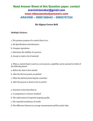 Need Answer Sheet of this Question paper, contact
aravind.banakar@gmail.com
www.mbacasestudyanswers.com
ARAVIND – 09901366442 – 09902787224
Six Sigma Green Belt
Multiple Choices:
1. The primary purpose of a control chart is to:
a. Set Specifications and tolerances
b. Compare operations.
c. Determine the stability of a process.
d. Accept or reject a lot of material
2. When a control chart is used on a new process, capability can be assessed at which of
the following times?
a. Before the chart is first started
b. After the first ten points are plotted
c. When the plotted points hug the centerline
d. After the process is shown to be in control
3. Precision is best described as:
a. A comparison to a known standard
b. The achievement of expected outgoing quality
c. The repeated consistency of results
d. The difference between an average measurement and the actual value
 