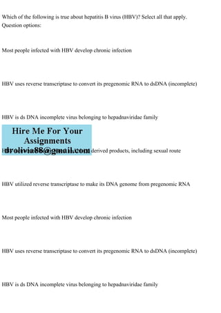 Which of the following is true about hepatitis B virus (HBV)? Select all that apply.
Question options:
Most people infected with HBV develop chronic infection
HBV uses reverse transcriptase to convert its pregenomic RNA to dsDNA (incomplete)
HBV is ds DNA incomplete virus belonging to hepadnaviridae family
HBV is transmitted by blood and blood derived products, including sexual route
HBV utilized reverse transcriptase to make its DNA genome from pregenomic RNA
Most people infected with HBV develop chronic infection
HBV uses reverse transcriptase to convert its pregenomic RNA to dsDNA (incomplete)
HBV is ds DNA incomplete virus belonging to hepadnaviridae family
 