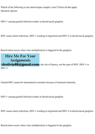 Which of the following is true about herpes simplex virus? Check all that apply.
Question options:
HSV-1 causing genital infection resides in dorsal/sacral ganglion
HSV causes latent infections, HSV-1 residing in trigeminal and HSV-2 in dorsal/sacral ganglion
Reactivation occurs when virus multiplication is triggered in the ganglion
Location of primary infection determines the site of latency, not the type of HSV, HSV-1 or
HSV-2
Genital HSV cannot be transmitted to neonates because of maternal immunity
HSV-1 causing genital infection resides in dorsal/sacral ganglion
HSV causes latent infections, HSV-1 residing in trigeminal and HSV-2 in dorsal/sacral ganglion
Reactivation occurs when virus multiplication is triggered in the ganglion
 