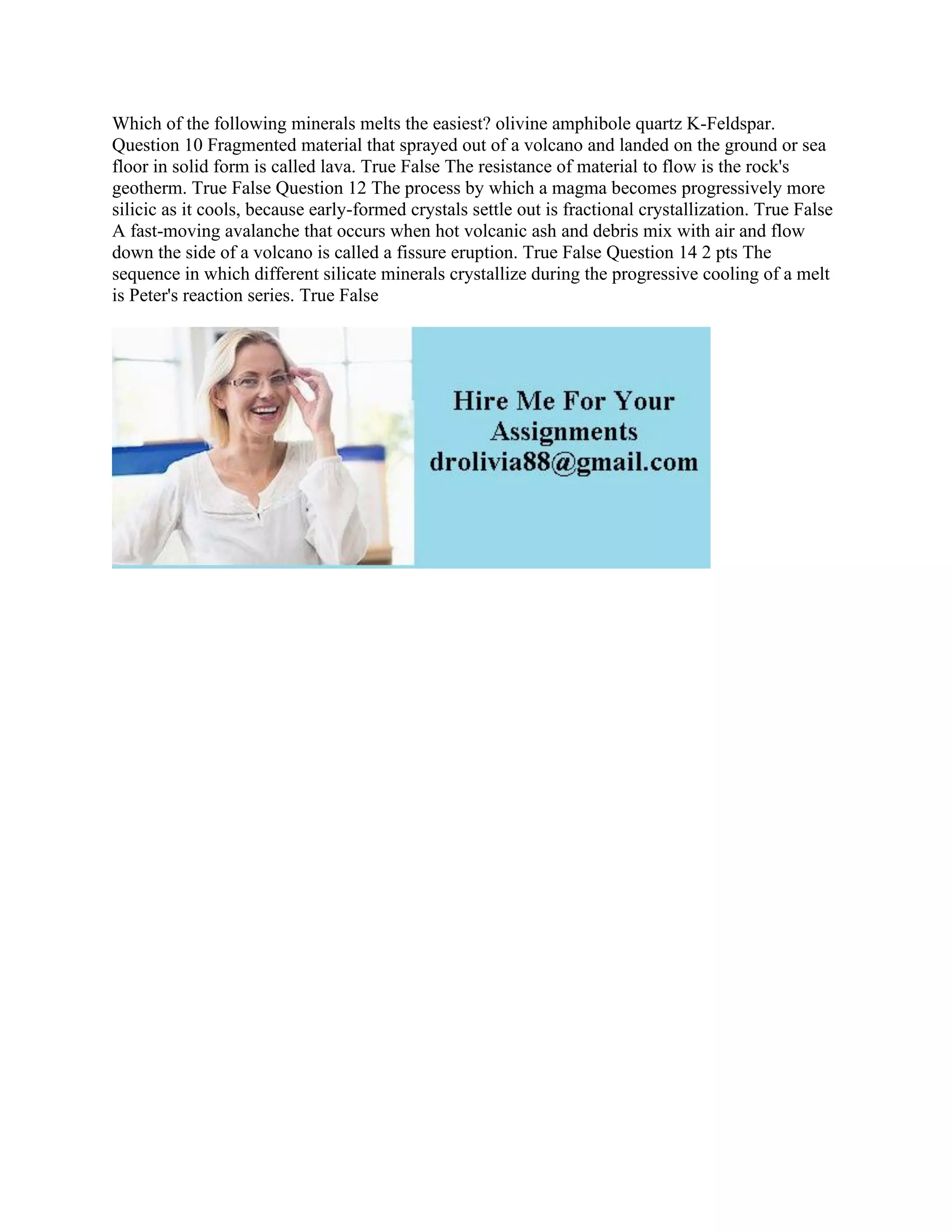 Which of the following minerals melts the easiest? olivine amphibole quartz K-Feldspar.
Question 10 Fragmented material that sprayed out of a volcano and landed on the ground or sea
floor in solid form is called lava. True False The resistance of material to flow is the rock's
geotherm. True False Question 12 The process by which a magma becomes progressively more
silicic as it cools, because early-formed crystals settle out is fractional crystallization. True False
A fast-moving avalanche that occurs when hot volcanic ash and debris mix with air and flow
down the side of a volcano is called a fissure eruption. True False Question 14 2 pts The
sequence in which different silicate minerals crystallize during the progressive cooling of a melt
is Peter's reaction series. True False