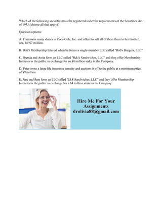 Which of the following securities must be registered under the requirements of the Securities Act
of 1933 (choose all that apply)?
Question options:
A. Fran owns many shares in Coca-Cola, Inc. and offers to sell all of them them to her brother,
Joe, for $7 million.
B. Bob's Membership Interest when he forms a single-member LLC called "Bob's Burgers, LLC"
C. Brenda and Anita form an LLC called "B&A Sandwiches, LLC" and they offer Membership
Interests to the public in exchange for an $8 million stake in the Company.
D. Peter owns a large life insurance annuity and auctions it off to the public at a minimum price
of $9 million.
E. Jane and Sam form an LLC called "J&S Sandwiches, LLC" and they offer Membership
Interests to the public in exchange for a $4 million stake in the Company.
 