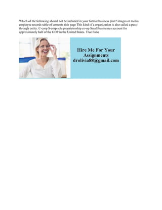 Which of the following should not be included in your formal business plan? images or media
employee records table of contents title page This kind of a organization is also called a pass-
through entity. C-corp S-corp sole proprietorship co-op Small businesses account for
approximately half of the GDP in the United States. True False
 