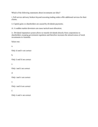 Which of the following statements about investments are false?
i. Full service advisory brokers beyond executing trading orders offer additional services for their
clients;
ii. Capital gains os shareholders are caused by dividends payments;
iii. A sudden market downturn can cause tactical asset allocation;
iv. Dividend imputation system allows to transfer dividends directly from corporations to
shareholders escaping government regulation and therefore increases the attractiveness of stock
investments in Australia.
Select one:
a.
Only iii and iv are correct
b.
Only ii and iii are correct
c.
Only i and ii are correct
d.
Only i and iv are correct
e.
Only i and iii are correct
f.
Only ii and iv are correct
 