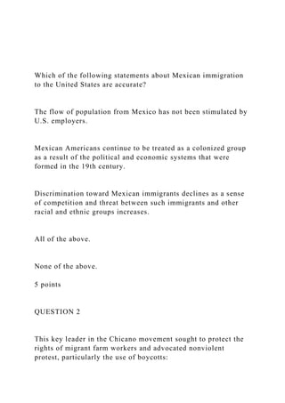 Which of the following statements about Mexican immigration
to the United States are accurate?
The flow of population from Mexico has not been stimulated by
U.S. employers.
Mexican Americans continue to be treated as a colonized group
as a result of the political and economic systems that were
formed in the 19th century.
Discrimination toward Mexican immigrants declines as a sense
of competition and threat between such immigrants and other
racial and ethnic groups increases.
All of the above.
None of the above.
5 points
QUESTION 2
This key leader in the Chicano movement sought to protect the
rights of migrant farm workers and advocated nonviolent
protest, particularly the use of boycotts:
 