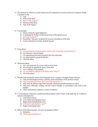 13. The distance by which two touch stimuli must be separated to be perceived as two separate stimuli
is greatest on the
A. Lips
B. Palm of the hand
C. Back of the scapula *
D. Dorsum of the hand
E. Tips of the fingers
14. Visceral pain
A. Shows relatively rapid adaptation
B. Is mediated by B fibers in the dorsal roots of the spinal nerves
C. Is poorly localized *
D. Resembles ‘fast pain’ produced by noxious stimulation of the skin
E. Causes relaxation of nearly skeletal muscles
15. Nociceptors
A. Are activated by strong pressure, severe cold, severe heat, and chemicals *
B. Are absent in visceral organs
C. Are specialized structures located in the skin and joints
D. Are innervated by group II afferents
E. Allof the above
16. Thermoreceptors
A. Are activated only by severe cold or severe heat
B. Are located on superficial layers of the skin
C. Are a subtype of nociceptors
D. Are on dendtric endings of Aδ fibers and C fibers *
E. All of the above
17. Patients with transected spinal cords frequently have a negative nitrogen balance because
A. They develop hypercalcemia, and this causes dissolution of the protein in bone
B. They are paralyzed below the level of the transaction *
C. They lack the afferent input that normally maintains growth hormone secretion.
D. They have difficulty voiding, and this causes nitrogen to accumulate n the urine in the
bladder.
E. Their corticotropin response to stress is reduced
18. A ventrolateral cordotomy is performed that produces relief of pain in the right leg. It is effective
ecause it interrupts the:
A. Left dorsal column
B. Left ventral spinothalamic tract
C. Right lateral spinothalamic tract
D. Left lateral spinothalamic tract *
E. Right corticospinal tract
19. Which of the following does not exert an analgesic effect?
A. Morphine
B. Cholinergic antagonists *
 