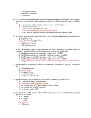 C. Adrenergic antagonists
D. Substance P antagonists
E. Anandamide
20. A 50-year-old woman undergoes a neurological exam that indicates loss of pain and temperature
sensitivity, vibratory sense, and proprioception in both legs. These symptoms could be explained
by:
A. A tumor on the medial leminiscal pathway in the sacral spinal cord
B. A peripheral neuropathy
C. A large tumor in the sacral dorsal horn
D. A large tumor affecting the posterior paracentral gyri*
E. A large tumor in the ventral posterolateral and posteromedial thalamic nuclei
21. In a patient who has become dehydrated, body water should be replaced by intravenous infusion of
A. Distilled water
B. 0.9% sodium chloride solution
C. 5% glucose solution *
D. Hyperoncotic albumin
E. 10% glucose solution
22. When a woman who has been on a low-sodium diet for 8d is given an intravenous injection of
captopril, a drug that inhibits angiotensin-converting enzyme, one would expect
A. Her blood pressure to rise because her cardiac output would fall
B. Her blood pressure to rise because her peripheral resistance would fall
C. Her blood pressure to fall because her cardiac output would fall
D. Her blood pressure to fall because her peripheral resistance would fall
E. Her plasma rennin activity to fall because her circulating angiotensin I level would rise *
23. Intravenous lactic acid increases ventilation. The receptors responsible for this effect are located in
the:
A. Medulla ablongata
B. Carotid bodies *
C. Lung parenchyma
D. Aortic baroreceptors
E. Trachea and large bronchi
24. Injection of a drug that stimulates the carotid bodies would be expected to cause:
A. A decrease in the pH of arterial blood
B. A decrease in the PCO2 of arterial blood *
C. An increase in the HCO3-
concentration of arterial blood
D. An increase in urinary Na+
excretion
E. An increase in plasma Cl-
25. On the summit of Mt. Everest, where the barometric pressure is about 250mmHg, the partial
pressure of O2 is about:
A. 0.1 mmHg
B. 0.5 mmHg
C. 5 mmHg
D. 50 mmHg *
E. 100 mmHg
 