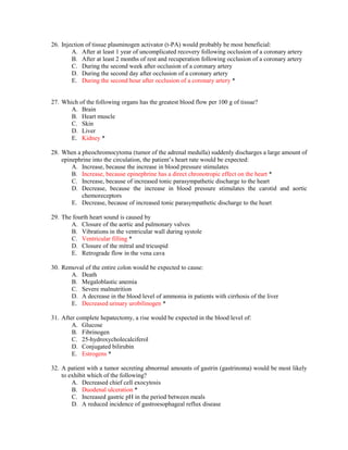 26. Injection of tissue plasminogen activator (t-PA) would probably be most beneficial:
A. After at least 1 year of uncomplicated recovery following occlusion of a coronary artery
B. After at least 2 months of rest and recuperation following occlusion of a coronary artery
C. During the second week after occlusion of a coronary artery
D. During the second day after occlusion of a coronary artery
E. During the second hour after occlusion of a coronary artery *
27. Which of the following organs has the greatest blood flow per 100 g of tissue?
A. Brain
B. Heart muscle
C. Skin
D. Liver
E. Kidney *
28. When a pheochromocytoma (tumor of the adrenal medulla) suddenly discharges a large amount of
epinephrine into the circulation, the patient’s heart rate would be expected:
A. Increase, because the increase in blood pressure stimulates
B. Increase, because epinephrine has a direct chronotropic effect on the heart *
C. Increase, because of increased tonic parasympathetic discharge to the heart
D. Decrease, because the increase in blood pressure stimulates the carotid and aortic
chemoreceptors
E. Decrease, because of increased tonic parasympathetic discharge to the heart
29. The fourth heart sound is caused by
A. Closure of the aortic and pulmonary valves
B. Vibrations in the ventricular wall during systole
C. Ventricular filling *
D. Closure of the mitral and tricuspid
E. Retrograde flow in the vena cava
30. Removal of the entire colon would be expected to cause:
A. Death
B. Megaloblastic anemia
C. Severe malnutrition
D. A decrease in the blood level of ammonia in patients with cirrhosis of the liver
E. Decreased urinary urobilinogen *
31. After complete hepatectomy, a rise would be expected in the blood level of:
A. Glucose
B. Fibrinogen
C. 25-hydroxycholecalciferol
D. Conjugated bilirubin
E. Estrogens *
32. A patient with a tumor secreting abnormal amounts of gastrin (gastrinoma) would be most likely
to exhibit which of the following?
A. Decreased chief cell exocytosis
B. Duodenal ulceration *
C. Increased gastric pH in the period between meals
D. A reduced incidence of gastroesophageal reflux disease
 