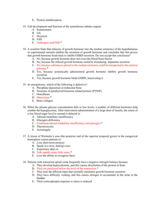 E. Protein malabsorption
33. Full development and function of the semniferous tubules require
A. Somatostatin
B. LH
C. Oxytocin
D. FSH
E. Androgens and FSH *
34. A scientist finds that infusion of growth hormone into the median eminence of the hypothalamus
in experimental animals inhibits the secretion of growth hormone and concludes that this proves
that growth hormone feeds back to inhibit GHRH secretion. Do you accept this conclusion?
A. No, because growth hormone does not cross the blood brain barrier
B. No, because the infused growth hormone could be stimulating dopamine secretion
C. No, because substances placed in the median eminence could be transported to the anterior
pituitary *
D. Yes, because systemically administered growth hormone inhibits growth hormone
secretion
E. Yes, because growth hormone binds GHRH, inactivating it
35. In osteopetrosis, which of the following is defective?
A. Phosphate deposition in trabecular bone
B. Structure of parathyroid hormone related protein (PTHrP)
C. Osteoblasts
D. Osteoclasts *
E. Bone collagen
36. When the plasma glucose concentration falls to low levels, a number of different hormones help
combat the hypoglycemia. After intravenous administration of a large dose of insulin, the return of
a low blood sugar level to normal is delayed in
A. Adrenal medullary insufficiency
B. Glucagon deficiency
C. Combined adrenal medullary insufficiency and glucagon *
D. Thyrotoxicosis
E. Acromegaly
37. A lesion of Wernicke’s area (the posterior end of the superior temporal gyrus) in the categorical
hemisphere causes patients to:
A. Lose short-term memory
B. Speak in a slow, halting voice
C. Experience déjà vu
D. Talk rapidly make little sense *
E. Lose the ability to recognize faces
38. Patients with transected spinal cords frequently have a negative nitrogen balance because
A. They develop hypercalcemia, and this causes dissolution of the protein in bone
B. They are paralyzed below the level of the transection *
C. They lack the afferent input that normally maintains growth hormone secretion
D. They have difficulty voiding, and this causes nitrogen to accumulate in the urine in the
bladder
E. Their corticoptropin response to stress is reduced
 