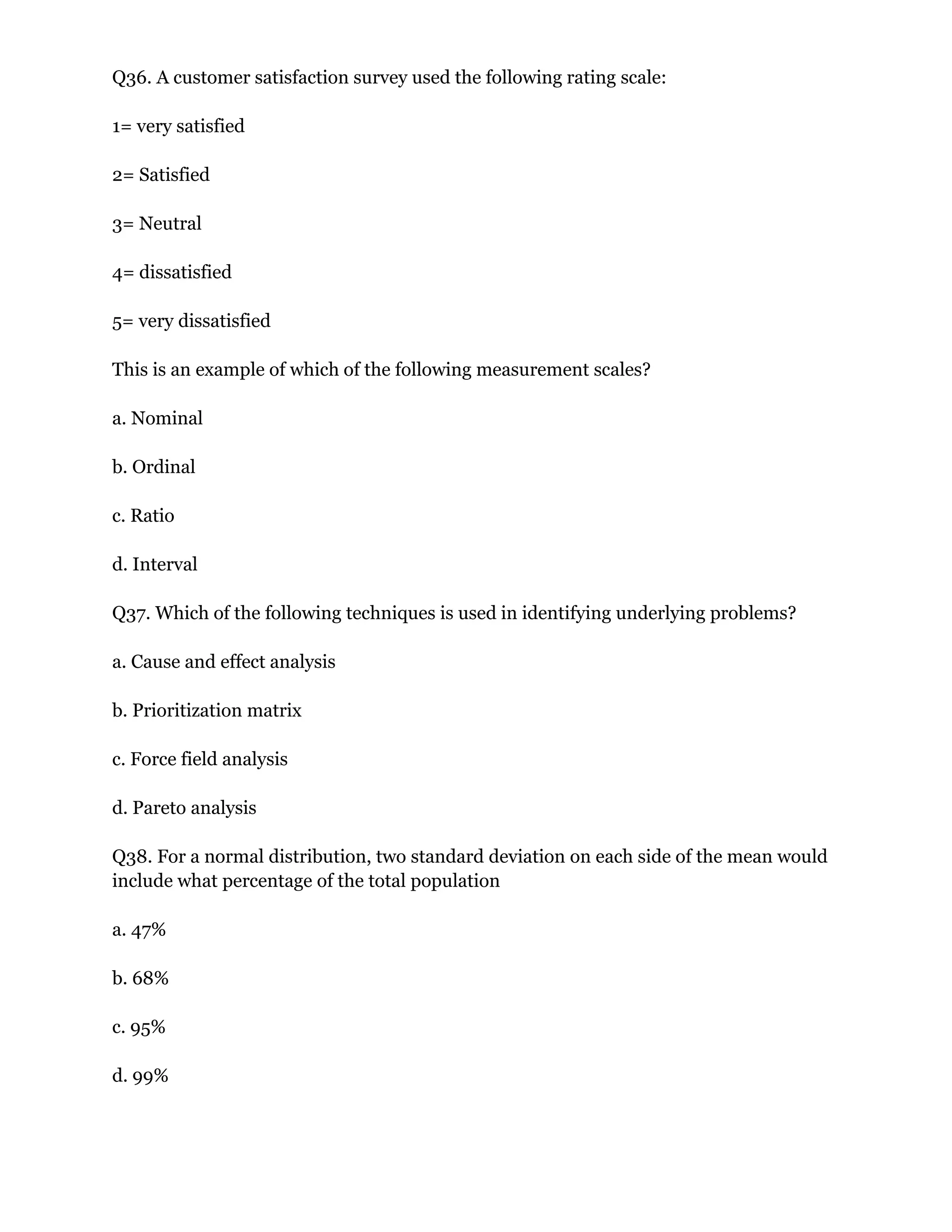 Q36. A customer satisfaction survey used the following rating scale:
1= very satisfied
2= Satisfied
3= Neutral
4= dissatisfied
5= very dissatisfied
This is an example of which of the following measurement scales?
a. Nominal
b. Ordinal
c. Ratio
d. Interval
Q37. Which of the following techniques is used in identifying underlying problems?
a. Cause and effect analysis
b. Prioritization matrix
c. Force field analysis
d. Pareto analysis
Q38. For a normal distribution, two standard deviation on each side of the mean would
include what percentage of the total population
a. 47%
b. 68%
c. 95%
d. 99%
 