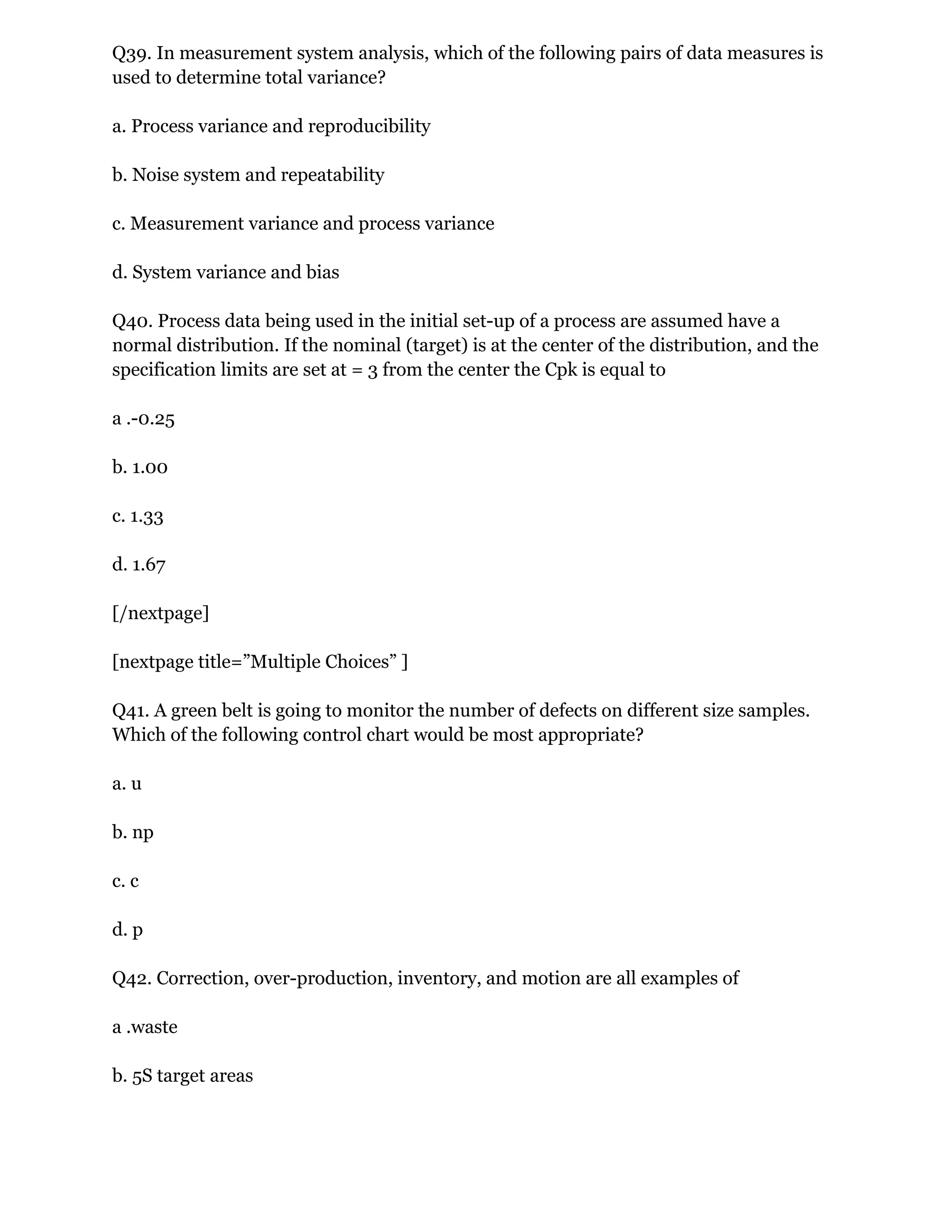 Q39. In measurement system analysis, which of the following pairs of data measures is
used to determine total variance?
a. Process variance and reproducibility
b. Noise system and repeatability
c. Measurement variance and process variance
d. System variance and bias
Q40. Process data being used in the initial set-up of a process are assumed have a
normal distribution. If the nominal (target) is at the center of the distribution, and the
specification limits are set at = 3 from the center the Cpk is equal to
a .-0.25
b. 1.00
c. 1.33
d. 1.67
[/nextpage]
[nextpage title=”Multiple Choices” ]
Q41. A green belt is going to monitor the number of defects on different size samples.
Which of the following control chart would be most appropriate?
a. u
b. np
c. c
d. p
Q42. Correction, over-production, inventory, and motion are all examples of
a .waste
b. 5S target areas
 