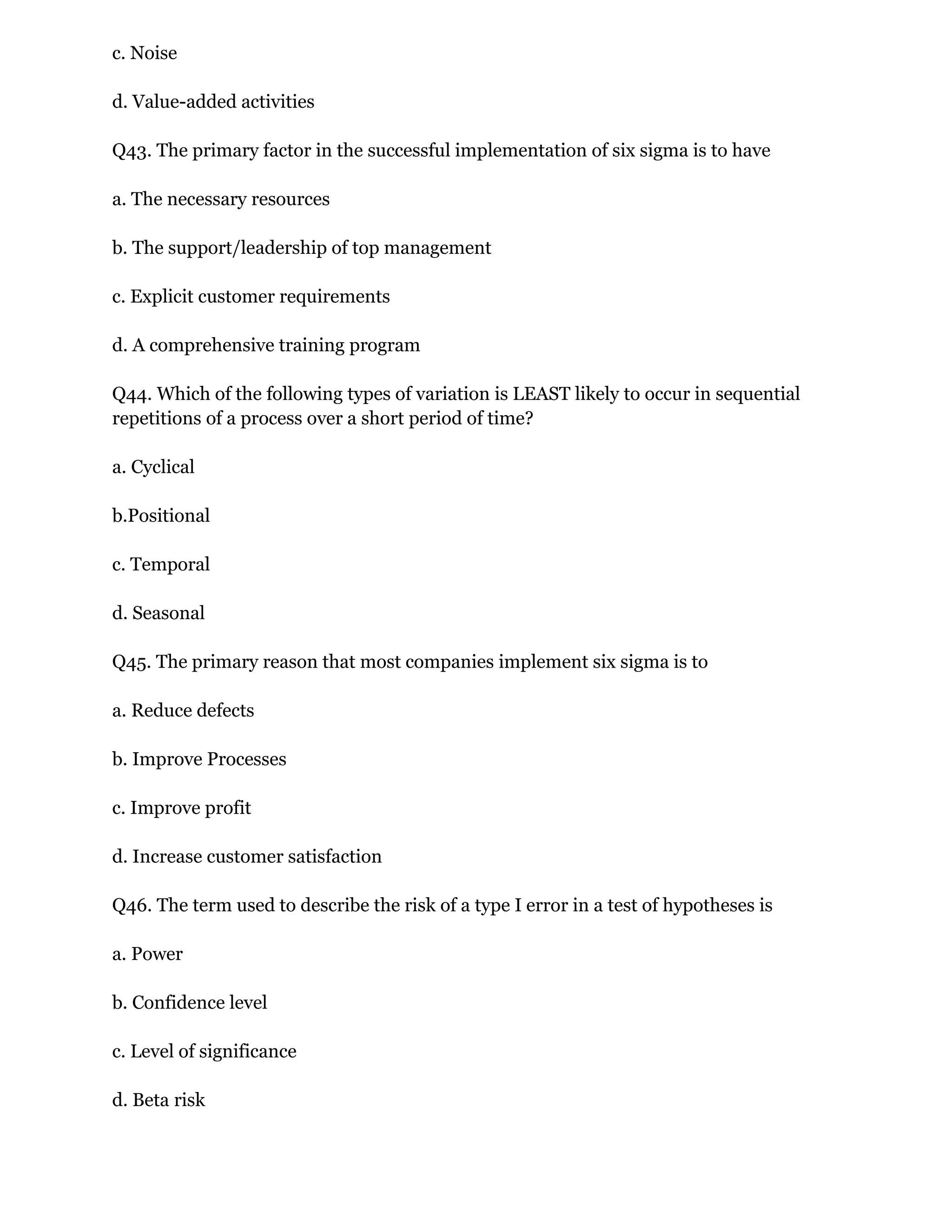 c. Noise
d. Value-added activities
Q43. The primary factor in the successful implementation of six sigma is to have
a. The necessary resources
b. The support/leadership of top management
c. Explicit customer requirements
d. A comprehensive training program
Q44. Which of the following types of variation is LEAST likely to occur in sequential
repetitions of a process over a short period of time?
a. Cyclical
b.Positional
c. Temporal
d. Seasonal
Q45. The primary reason that most companies implement six sigma is to
a. Reduce defects
b. Improve Processes
c. Improve profit
d. Increase customer satisfaction
Q46. The term used to describe the risk of a type I error in a test of hypotheses is
a. Power
b. Confidence level
c. Level of significance
d. Beta risk
 