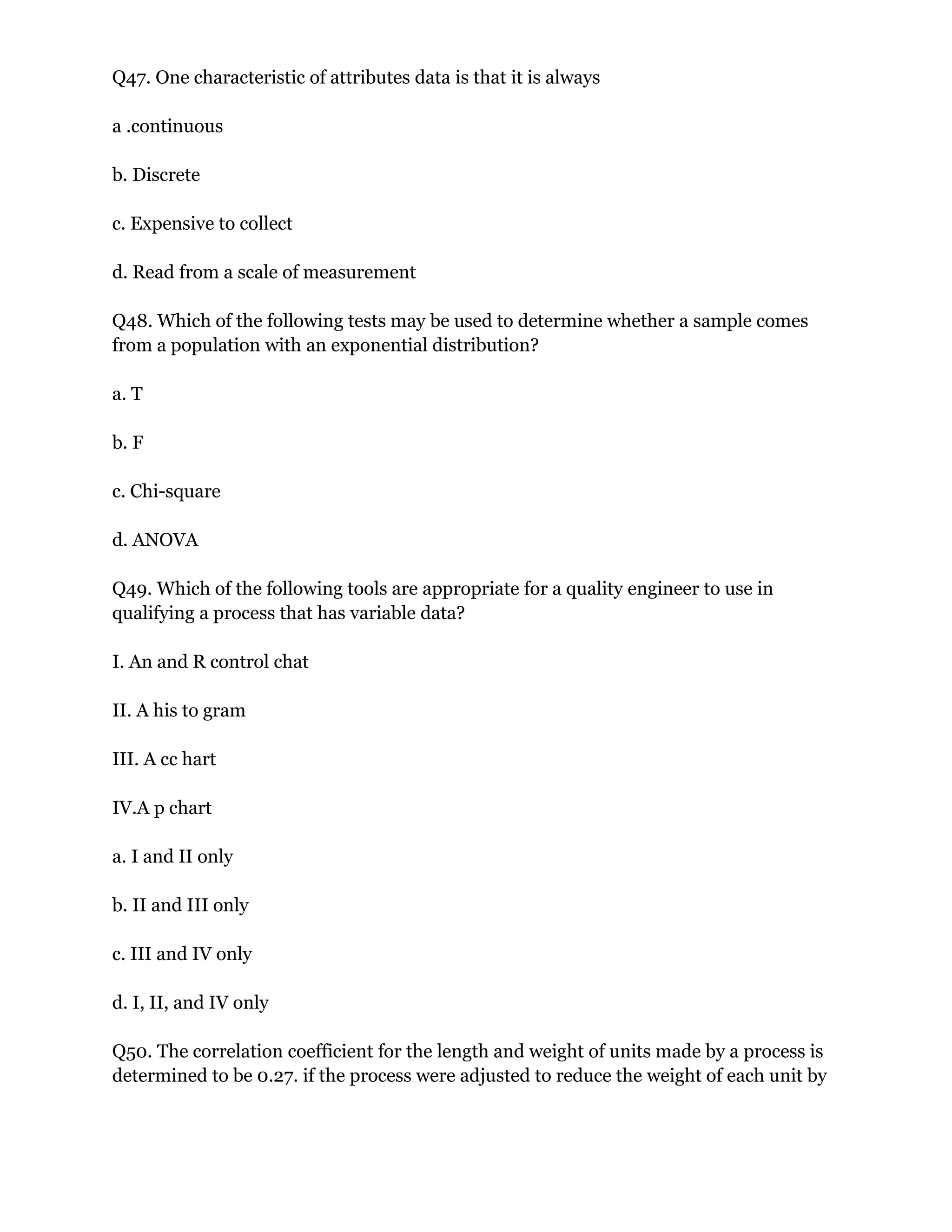 Q47. One characteristic of attributes data is that it is always
a .continuous
b. Discrete
c. Expensive to collect
d. Read from a scale of measurement
Q48. Which of the following tests may be used to determine whether a sample comes
from a population with an exponential distribution?
a. T
b. F
c. Chi-square
d. ANOVA
Q49. Which of the following tools are appropriate for a quality engineer to use in
qualifying a process that has variable data?
I. An and R control chat
II. A his to gram
III. A cc hart
IV.A p chart
a. I and II only
b. II and III only
c. III and IV only
d. I, II, and IV only
Q50. The correlation coefficient for the length and weight of units made by a process is
determined to be 0.27. if the process were adjusted to reduce the weight of each unit by
 