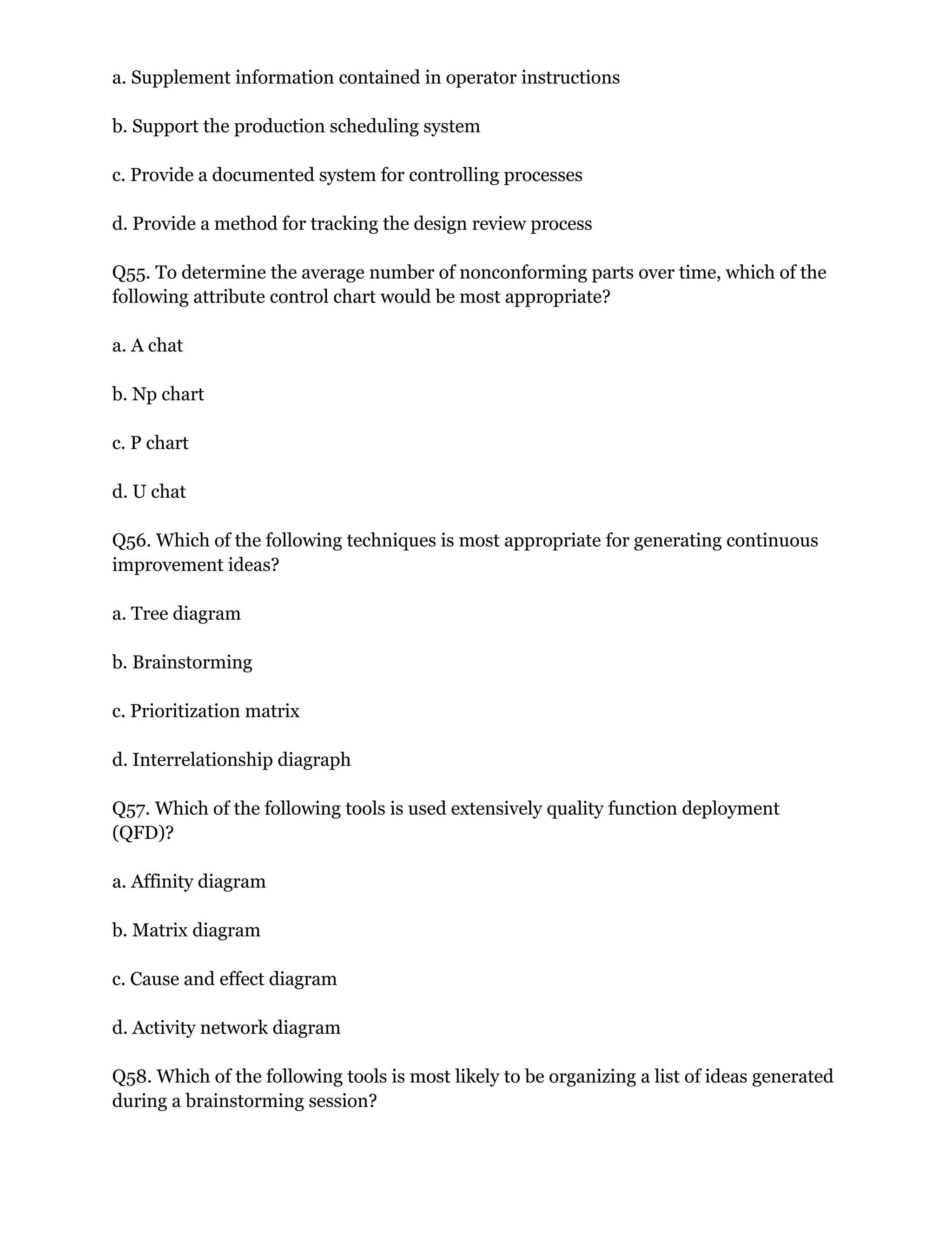 a. Supplement information contained in operator instructions
b. Support the production scheduling system
c. Provide a documented system for controlling processes
d. Provide a method for tracking the design review process
Q55. To determine the average number of nonconforming parts over time, which of the
following attribute control chart would be most appropriate?
a. A chat
b. Np chart
c. P chart
d. U chat
Q56. Which of the following techniques is most appropriate for generating continuous
improvement ideas?
a. Tree diagram
b. Brainstorming
c. Prioritization matrix
d. Interrelationship diagraph
Q57. Which of the following tools is used extensively quality function deployment
(QFD)?
a. Affinity diagram
b. Matrix diagram
c. Cause and effect diagram
d. Activity network diagram
Q58. Which of the following tools is most likely to be organizing a list of ideas generated
during a brainstorming session?
 