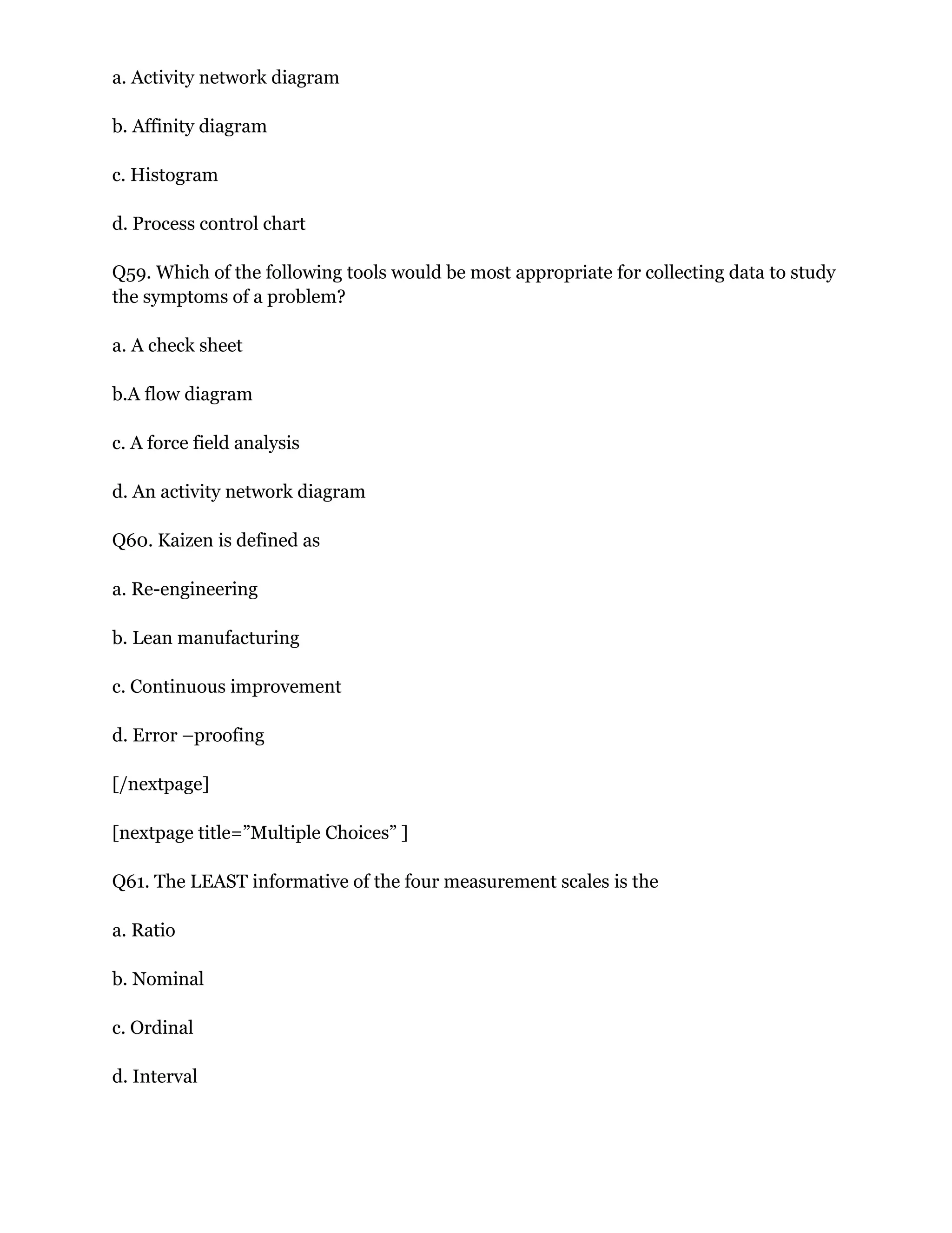 a. Activity network diagram
b. Affinity diagram
c. Histogram
d. Process control chart
Q59. Which of the following tools would be most appropriate for collecting data to study
the symptoms of a problem?
a. A check sheet
b.A flow diagram
c. A force field analysis
d. An activity network diagram
Q60. Kaizen is defined as
a. Re-engineering
b. Lean manufacturing
c. Continuous improvement
d. Error –proofing
[/nextpage]
[nextpage title=”Multiple Choices” ]
Q61. The LEAST informative of the four measurement scales is the
a. Ratio
b. Nominal
c. Ordinal
d. Interval
 