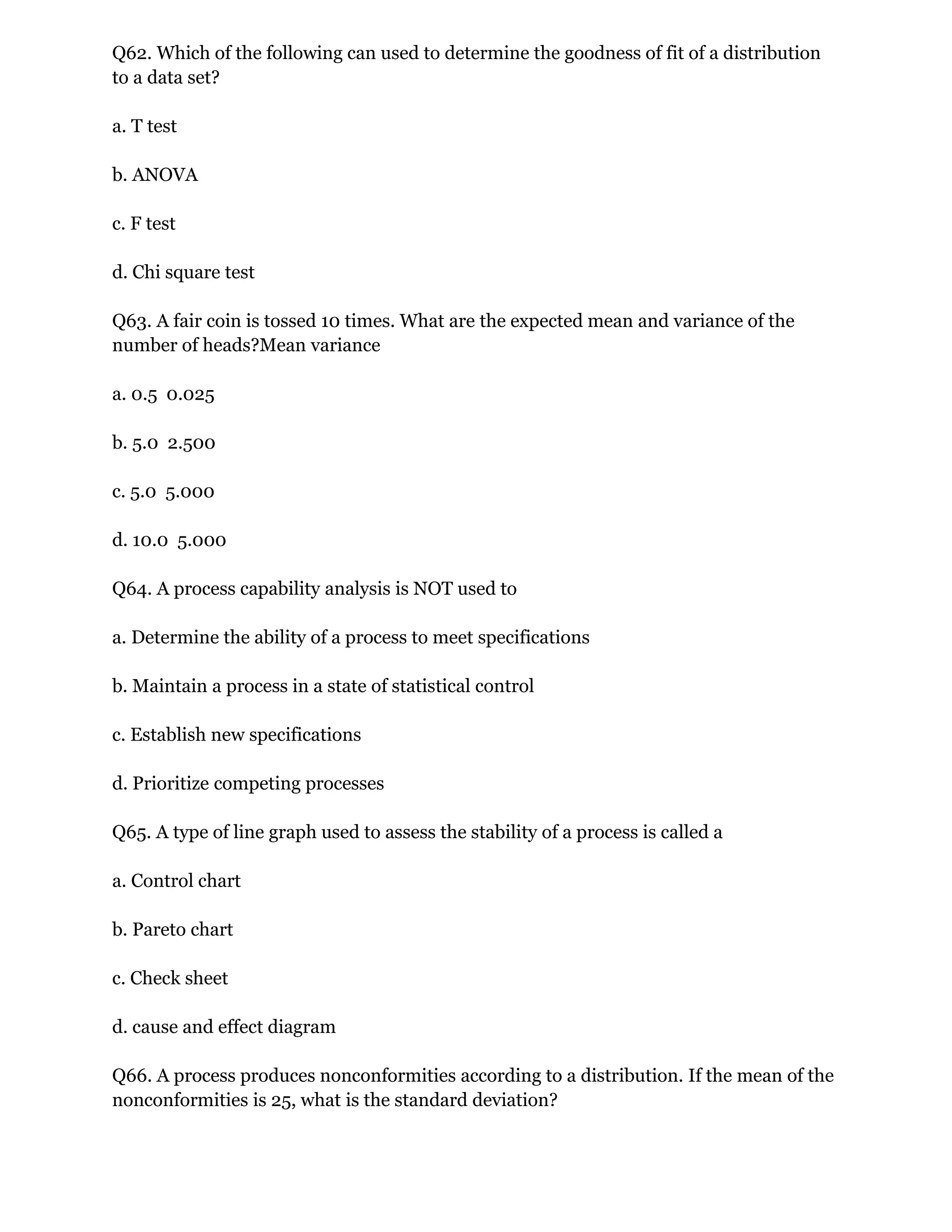 Q62. Which of the following can used to determine the goodness of fit of a distribution
to a data set?
a. T test
b. ANOVA
c. F test
d. Chi square test
Q63. A fair coin is tossed 10 times. What are the expected mean and variance of the
number of heads?Mean variance
a. 0.5 0.025
b. 5.0 2.500
c. 5.0 5.000
d. 10.0 5.000
Q64. A process capability analysis is NOT used to
a. Determine the ability of a process to meet specifications
b. Maintain a process in a state of statistical control
c. Establish new specifications
d. Prioritize competing processes
Q65. A type of line graph used to assess the stability of a process is called a
a. Control chart
b. Pareto chart
c. Check sheet
d. cause and effect diagram
Q66. A process produces nonconformities according to a distribution. If the mean of the
nonconformities is 25, what is the standard deviation?
 