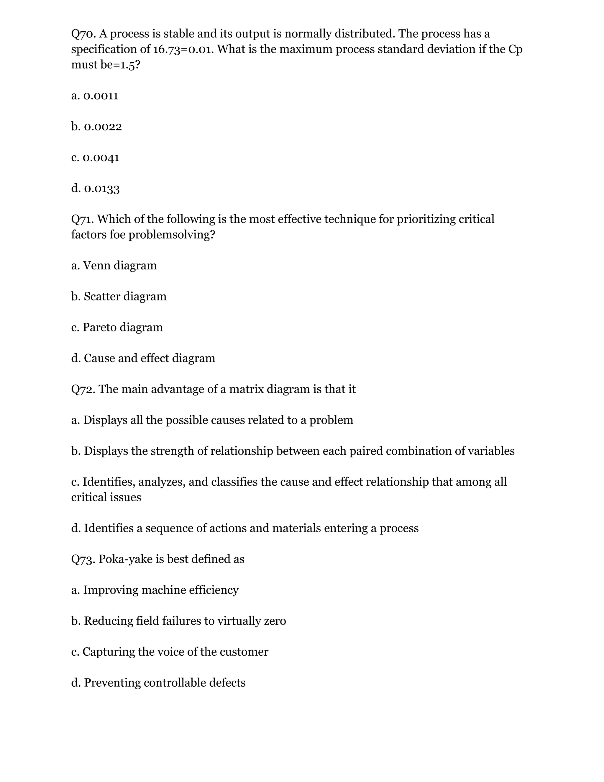 Q70. A process is stable and its output is normally distributed. The process has a
specification of 16.73=0.01. What is the maximum process standard deviation if the Cp
must be=1.5?
a. 0.0011
b. 0.0022
c. 0.0041
d. 0.0133
Q71. Which of the following is the most effective technique for prioritizing critical
factors foe problemsolving?
a. Venn diagram
b. Scatter diagram
c. Pareto diagram
d. Cause and effect diagram
Q72. The main advantage of a matrix diagram is that it
a. Displays all the possible causes related to a problem
b. Displays the strength of relationship between each paired combination of variables
c. Identifies, analyzes, and classifies the cause and effect relationship that among all
critical issues
d. Identifies a sequence of actions and materials entering a process
Q73. Poka-yake is best defined as
a. Improving machine efficiency
b. Reducing field failures to virtually zero
c. Capturing the voice of the customer
d. Preventing controllable defects
 