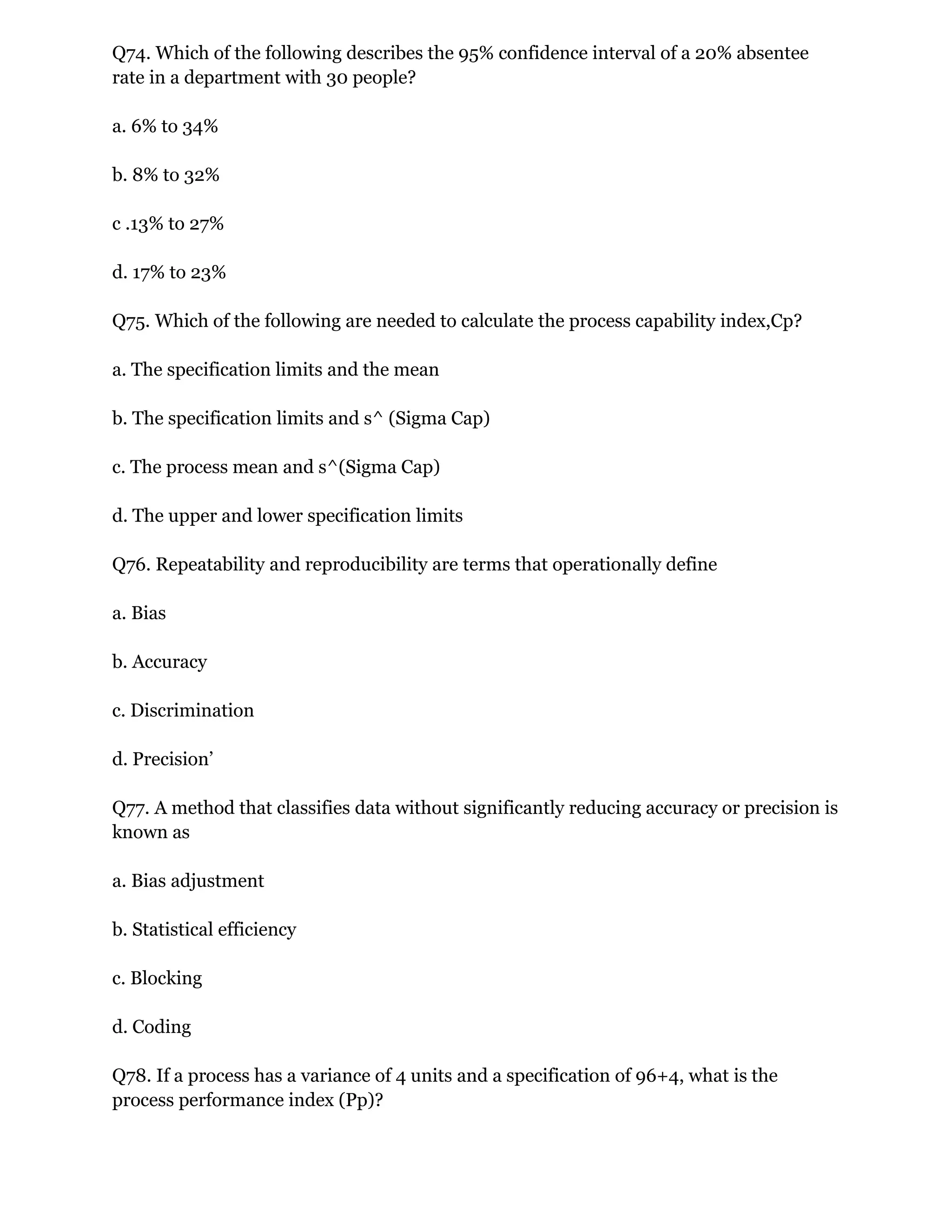 Q74. Which of the following describes the 95% confidence interval of a 20% absentee
rate in a department with 30 people?
a. 6% to 34%
b. 8% to 32%
c .13% to 27%
d. 17% to 23%
Q75. Which of the following are needed to calculate the process capability index,Cp?
a. The specification limits and the mean
b. The specification limits and s^ (Sigma Cap)
c. The process mean and s^(Sigma Cap)
d. The upper and lower specification limits
Q76. Repeatability and reproducibility are terms that operationally define
a. Bias
b. Accuracy
c. Discrimination
d. Precision’
Q77. A method that classifies data without significantly reducing accuracy or precision is
known as
a. Bias adjustment
b. Statistical efficiency
c. Blocking
d. Coding
Q78. If a process has a variance of 4 units and a specification of 96+4, what is the
process performance index (Pp)?
 