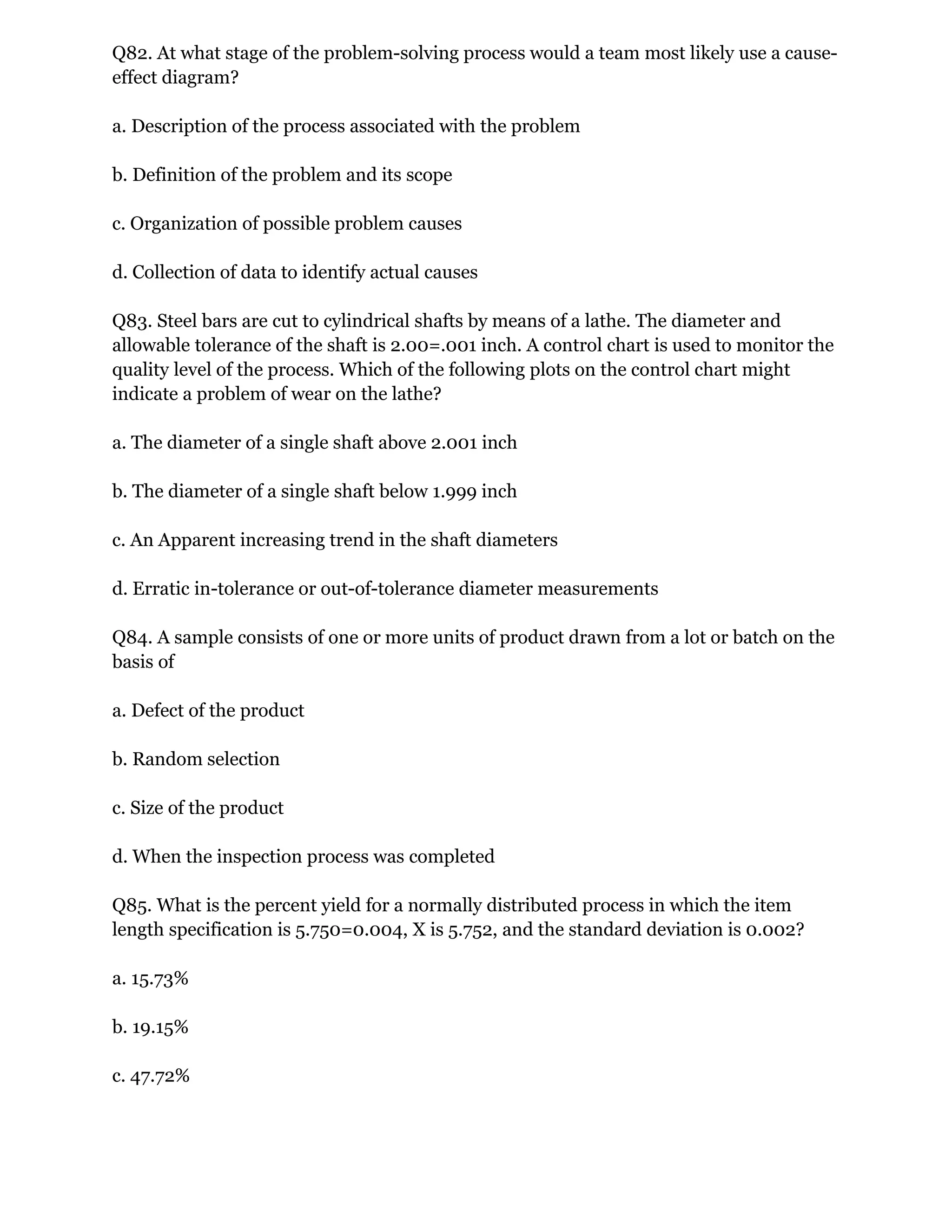 Q82. At what stage of the problem-solving process would a team most likely use a cause-
effect diagram?
a. Description of the process associated with the problem
b. Definition of the problem and its scope
c. Organization of possible problem causes
d. Collection of data to identify actual causes
Q83. Steel bars are cut to cylindrical shafts by means of a lathe. The diameter and
allowable tolerance of the shaft is 2.00=.001 inch. A control chart is used to monitor the
quality level of the process. Which of the following plots on the control chart might
indicate a problem of wear on the lathe?
a. The diameter of a single shaft above 2.001 inch
b. The diameter of a single shaft below 1.999 inch
c. An Apparent increasing trend in the shaft diameters
d. Erratic in-tolerance or out-of-tolerance diameter measurements
Q84. A sample consists of one or more units of product drawn from a lot or batch on the
basis of
a. Defect of the product
b. Random selection
c. Size of the product
d. When the inspection process was completed
Q85. What is the percent yield for a normally distributed process in which the item
length specification is 5.750=0.004, X is 5.752, and the standard deviation is 0.002?
a. 15.73%
b. 19.15%
c. 47.72%
 