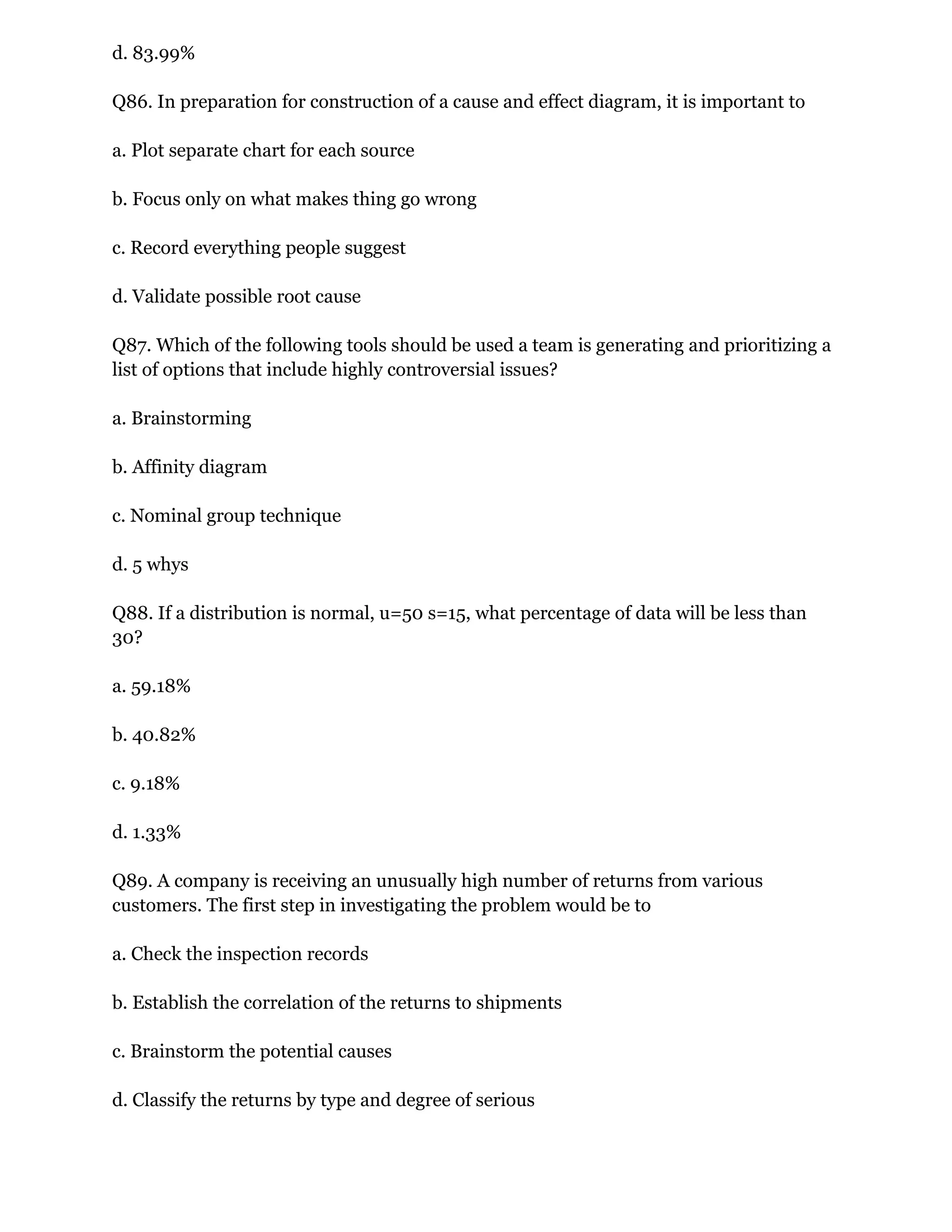 d. 83.99%
Q86. In preparation for construction of a cause and effect diagram, it is important to
a. Plot separate chart for each source
b. Focus only on what makes thing go wrong
c. Record everything people suggest
d. Validate possible root cause
Q87. Which of the following tools should be used a team is generating and prioritizing a
list of options that include highly controversial issues?
a. Brainstorming
b. Affinity diagram
c. Nominal group technique
d. 5 whys
Q88. If a distribution is normal, u=50 s=15, what percentage of data will be less than
30?
a. 59.18%
b. 40.82%
c. 9.18%
d. 1.33%
Q89. A company is receiving an unusually high number of returns from various
customers. The first step in investigating the problem would be to
a. Check the inspection records
b. Establish the correlation of the returns to shipments
c. Brainstorm the potential causes
d. Classify the returns by type and degree of serious
 