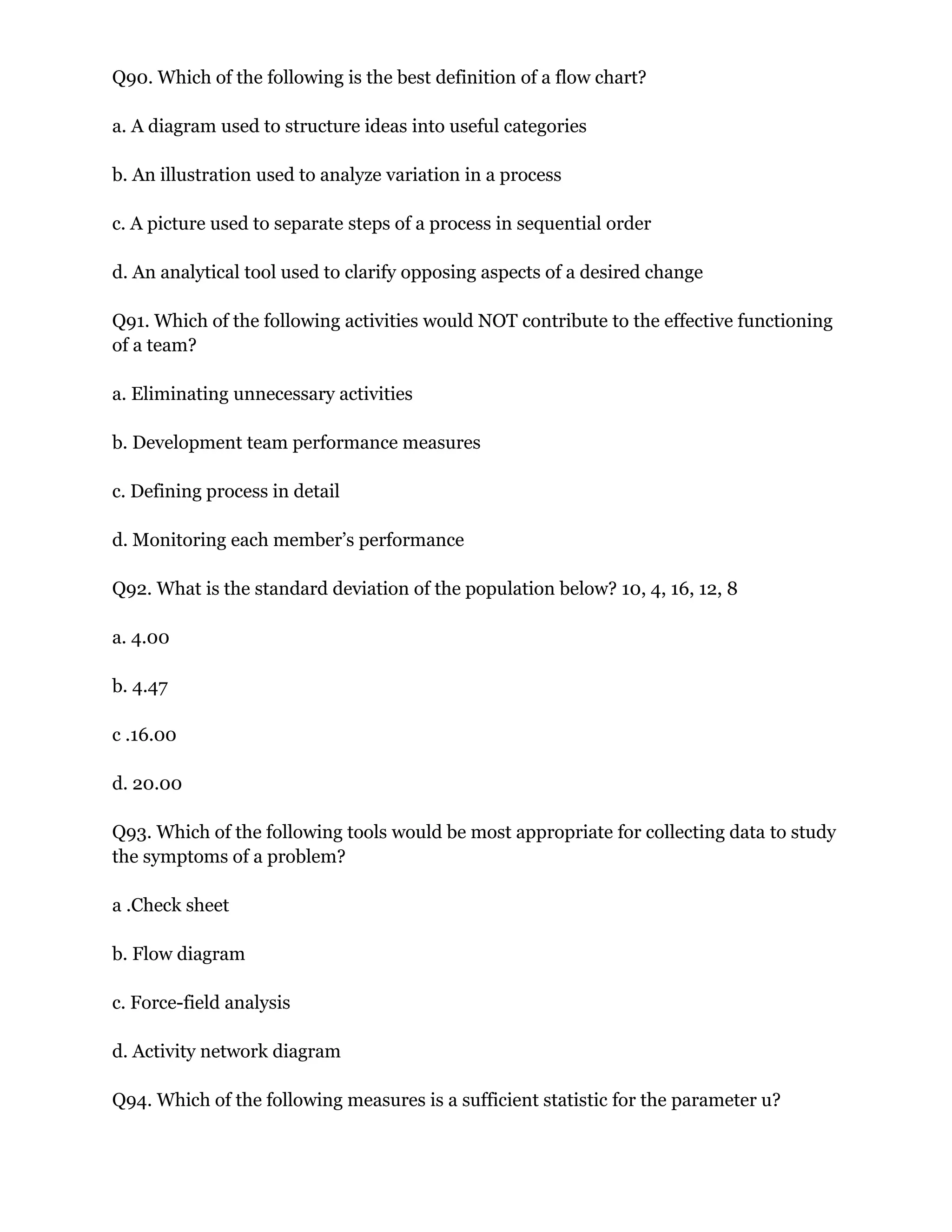 Q90. Which of the following is the best definition of a flow chart?
a. A diagram used to structure ideas into useful categories
b. An illustration used to analyze variation in a process
c. A picture used to separate steps of a process in sequential order
d. An analytical tool used to clarify opposing aspects of a desired change
Q91. Which of the following activities would NOT contribute to the effective functioning
of a team?
a. Eliminating unnecessary activities
b. Development team performance measures
c. Defining process in detail
d. Monitoring each member’s performance
Q92. What is the standard deviation of the population below? 10, 4, 16, 12, 8
a. 4.00
b. 4.47
c .16.00
d. 20.00
Q93. Which of the following tools would be most appropriate for collecting data to study
the symptoms of a problem?
a .Check sheet
b. Flow diagram
c. Force-field analysis
d. Activity network diagram
Q94. Which of the following measures is a sufficient statistic for the parameter u?
 