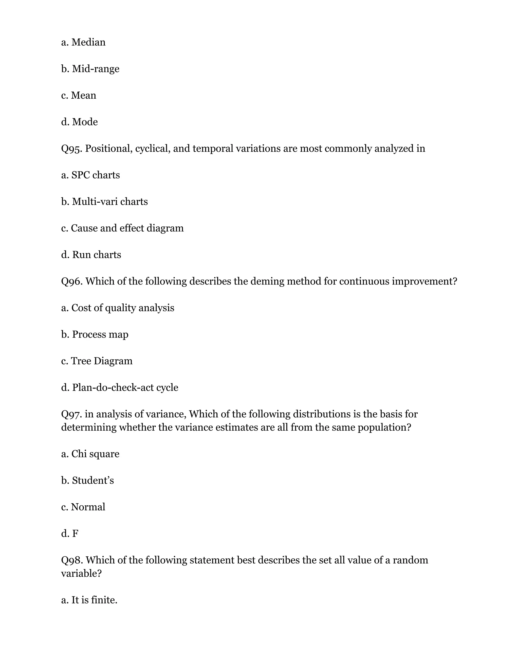 a. Median
b. Mid-range
c. Mean
d. Mode
Q95. Positional, cyclical, and temporal variations are most commonly analyzed in
a. SPC charts
b. Multi-vari charts
c. Cause and effect diagram
d. Run charts
Q96. Which of the following describes the deming method for continuous improvement?
a. Cost of quality analysis
b. Process map
c. Tree Diagram
d. Plan-do-check-act cycle
Q97. in analysis of variance, Which of the following distributions is the basis for
determining whether the variance estimates are all from the same population?
a. Chi square
b. Student’s
c. Normal
d. F
Q98. Which of the following statement best describes the set all value of a random
variable?
a. It is finite.
 