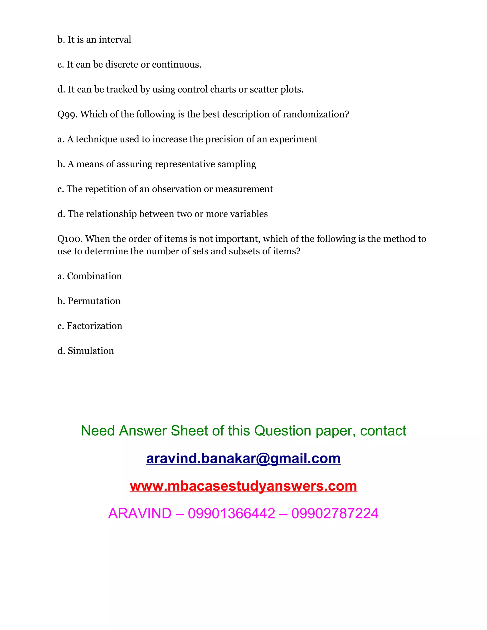 b. It is an interval
c. It can be discrete or continuous.
d. It can be tracked by using control charts or scatter plots.
Q99. Which of the following is the best description of randomization?
a. A technique used to increase the precision of an experiment
b. A means of assuring representative sampling
c. The repetition of an observation or measurement
d. The relationship between two or more variables
Q100. When the order of items is not important, which of the following is the method to
use to determine the number of sets and subsets of items?
a. Combination
b. Permutation
c. Factorization
d. Simulation
Need Answer Sheet of this Question paper, contact
aravind.banakar@gmail.com
www.mbacasestudyanswers.com
ARAVIND – 09901366442 – 09902787224
 
