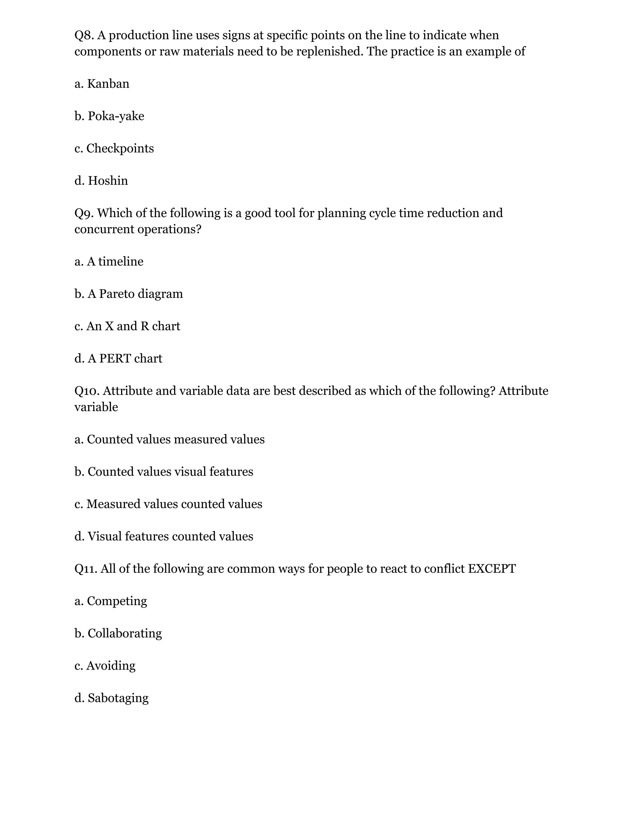 Q8. A production line uses signs at specific points on the line to indicate when
components or raw materials need to be replenished. The practice is an example of
a. Kanban
b. Poka-yake
c. Checkpoints
d. Hoshin
Q9. Which of the following is a good tool for planning cycle time reduction and
concurrent operations?
a. A timeline
b. A Pareto diagram
c. An X and R chart
d. A PERT chart
Q10. Attribute and variable data are best described as which of the following? Attribute
variable
a. Counted values measured values
b. Counted values visual features
c. Measured values counted values
d. Visual features counted values
Q11. All of the following are common ways for people to react to conflict EXCEPT
a. Competing
b. Collaborating
c. Avoiding
d. Sabotaging
 
