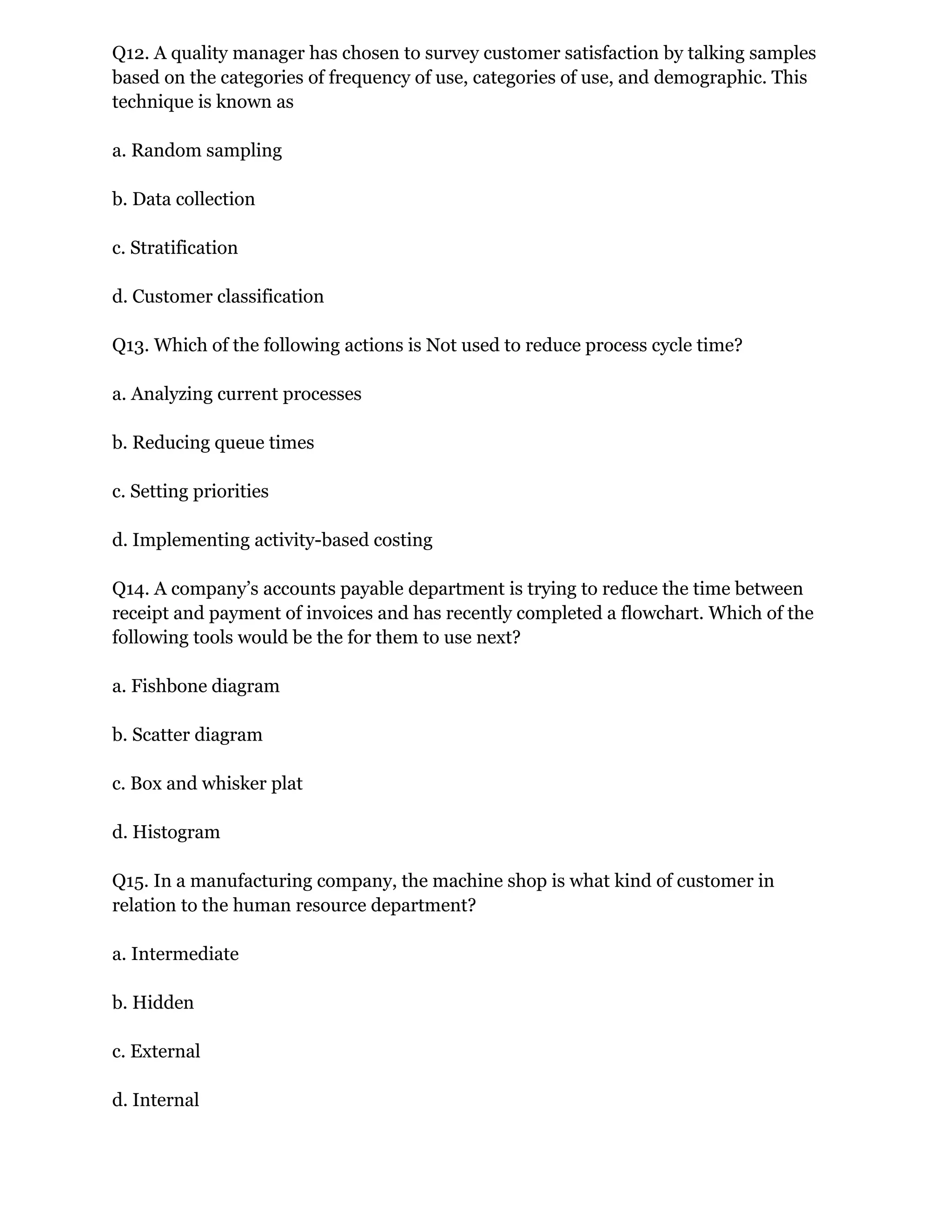 Q12. A quality manager has chosen to survey customer satisfaction by talking samples
based on the categories of frequency of use, categories of use, and demographic. This
technique is known as
a. Random sampling
b. Data collection
c. Stratification
d. Customer classification
Q13. Which of the following actions is Not used to reduce process cycle time?
a. Analyzing current processes
b. Reducing queue times
c. Setting priorities
d. Implementing activity-based costing
Q14. A company’s accounts payable department is trying to reduce the time between
receipt and payment of invoices and has recently completed a flowchart. Which of the
following tools would be the for them to use next?
a. Fishbone diagram
b. Scatter diagram
c. Box and whisker plat
d. Histogram
Q15. In a manufacturing company, the machine shop is what kind of customer in
relation to the human resource department?
a. Intermediate
b. Hidden
c. External
d. Internal
 