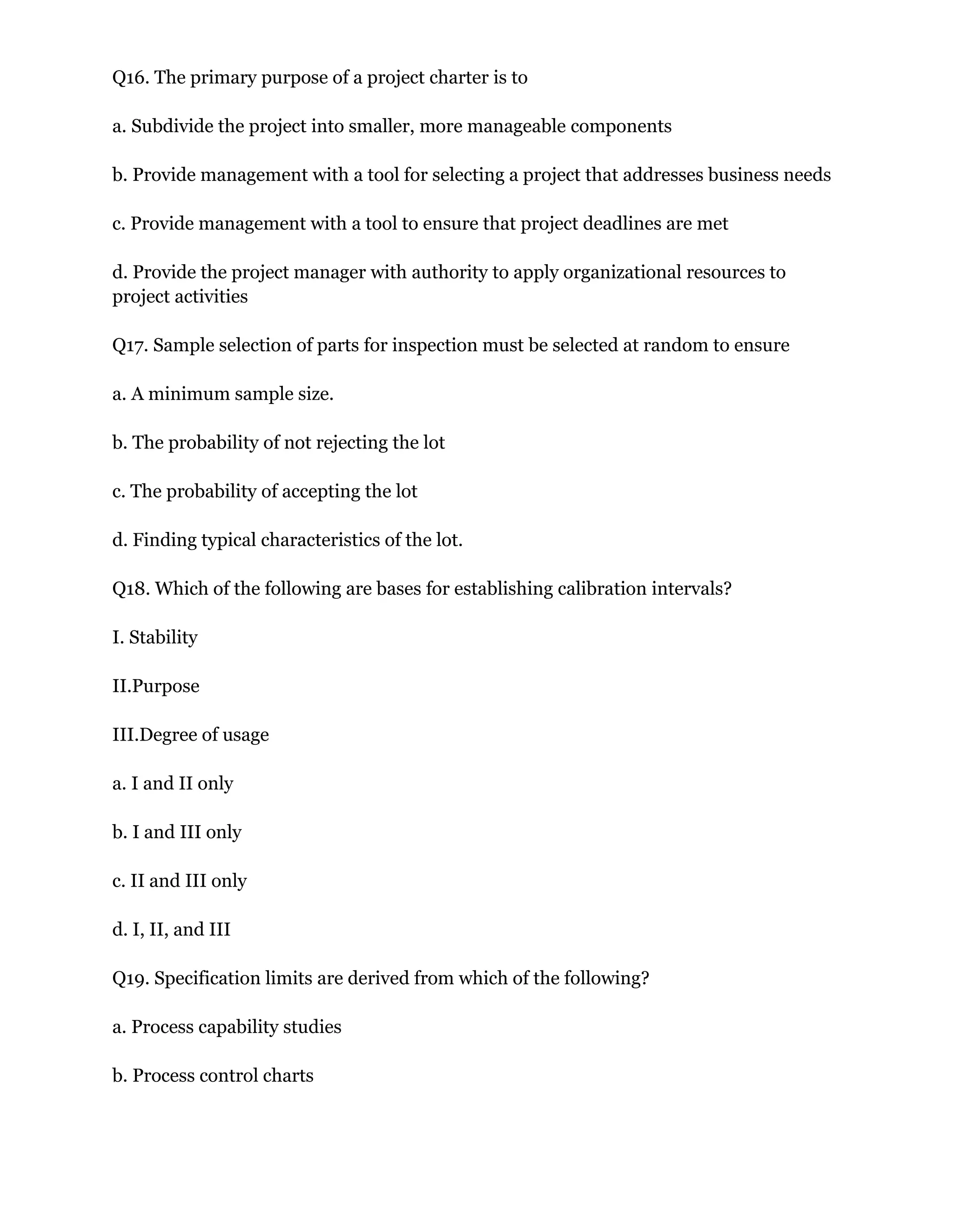 Q16. The primary purpose of a project charter is to
a. Subdivide the project into smaller, more manageable components
b. Provide management with a tool for selecting a project that addresses business needs
c. Provide management with a tool to ensure that project deadlines are met
d. Provide the project manager with authority to apply organizational resources to
project activities
Q17. Sample selection of parts for inspection must be selected at random to ensure
a. A minimum sample size.
b. The probability of not rejecting the lot
c. The probability of accepting the lot
d. Finding typical characteristics of the lot.
Q18. Which of the following are bases for establishing calibration intervals?
I. Stability
II.Purpose
III.Degree of usage
a. I and II only
b. I and III only
c. II and III only
d. I, II, and III
Q19. Specification limits are derived from which of the following?
a. Process capability studies
b. Process control charts
 