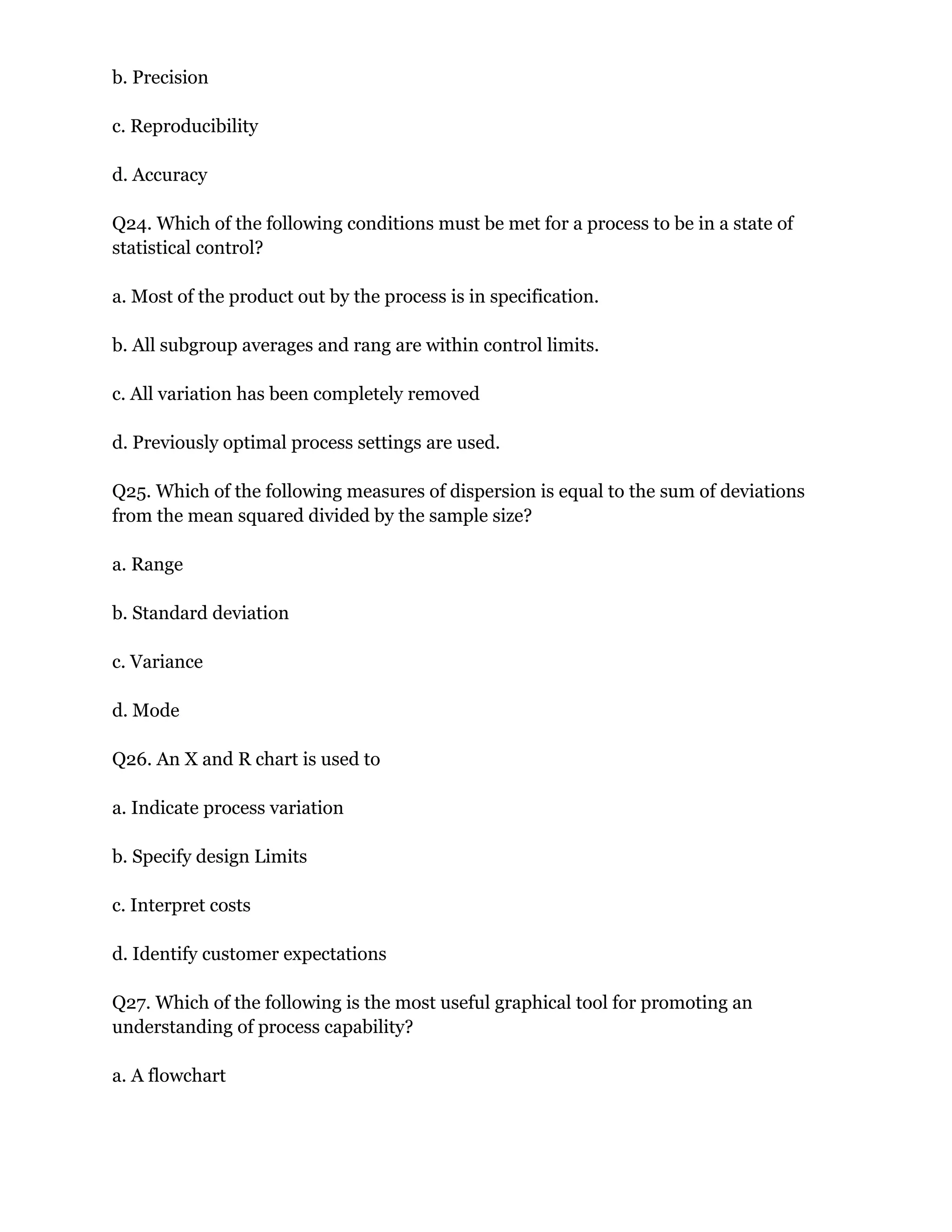 b. Precision
c. Reproducibility
d. Accuracy
Q24. Which of the following conditions must be met for a process to be in a state of
statistical control?
a. Most of the product out by the process is in specification.
b. All subgroup averages and rang are within control limits.
c. All variation has been completely removed
d. Previously optimal process settings are used.
Q25. Which of the following measures of dispersion is equal to the sum of deviations
from the mean squared divided by the sample size?
a. Range
b. Standard deviation
c. Variance
d. Mode
Q26. An X and R chart is used to
a. Indicate process variation
b. Specify design Limits
c. Interpret costs
d. Identify customer expectations
Q27. Which of the following is the most useful graphical tool for promoting an
understanding of process capability?
a. A flowchart
 