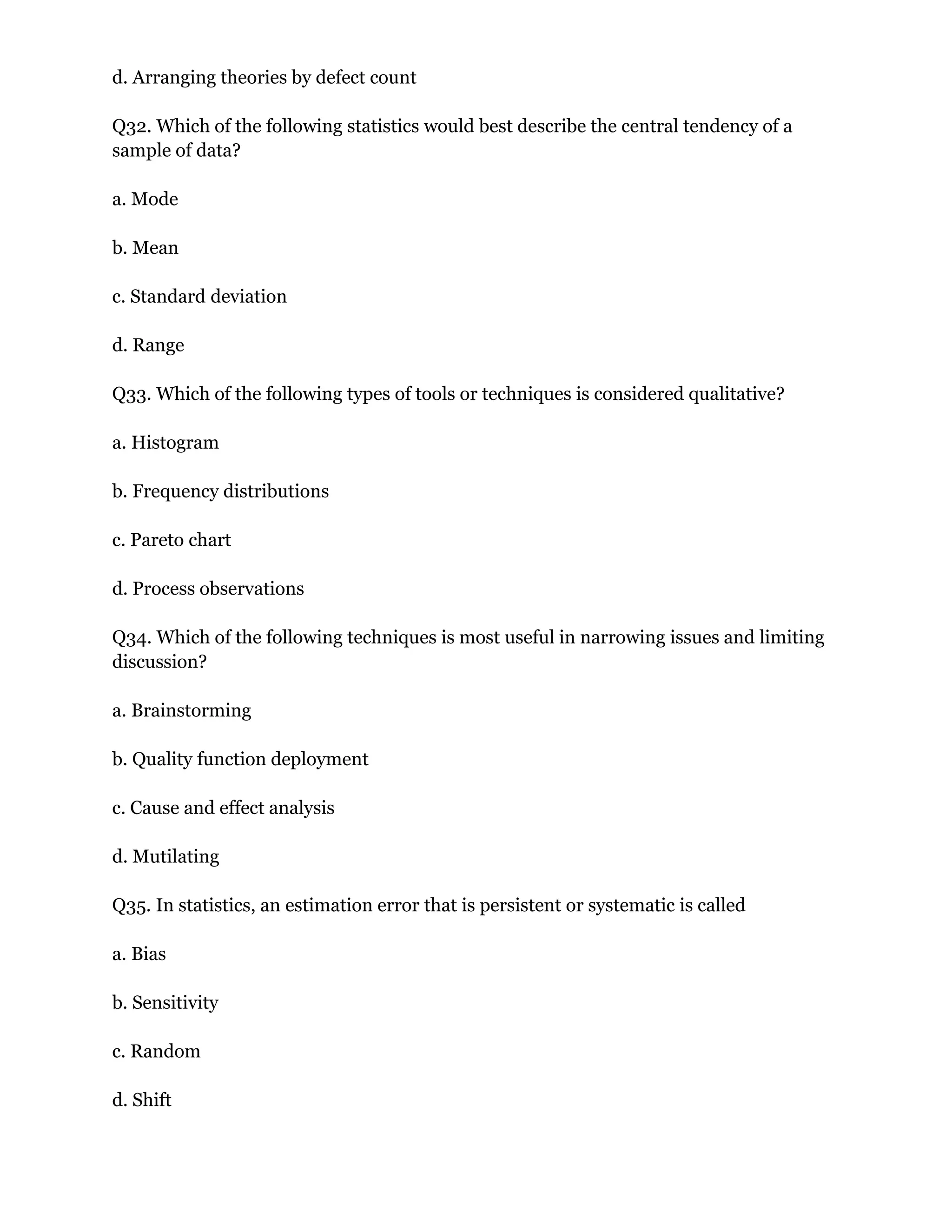 d. Arranging theories by defect count
Q32. Which of the following statistics would best describe the central tendency of a
sample of data?
a. Mode
b. Mean
c. Standard deviation
d. Range
Q33. Which of the following types of tools or techniques is considered qualitative?
a. Histogram
b. Frequency distributions
c. Pareto chart
d. Process observations
Q34. Which of the following techniques is most useful in narrowing issues and limiting
discussion?
a. Brainstorming
b. Quality function deployment
c. Cause and effect analysis
d. Mutilating
Q35. In statistics, an estimation error that is persistent or systematic is called
a. Bias
b. Sensitivity
c. Random
d. Shift
 