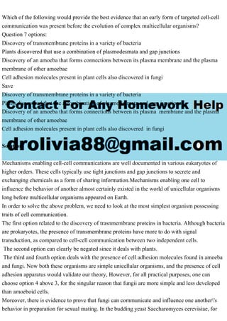 Which of the following would provide the best evidence that an early form of targeted cell-cell
communication was present before the evolution of complex multicellular organisms?
Question 7 options:
Discovery of transmembrane proteins in a variety of bacteria
Plants discovered that use a combination of plasmodesmata and gap junctions
Discovery of an amoeba that forms connections between its plasma membrane and the plasma
membrane of other amoebae
Cell adhesion molecules present in plant cells also discovered in fungi
Save
Discovery of transmembrane proteins in a variety of bacteria
Plants discovered that use a combination of plasmodesmata and gap junctions
Discovery of an amoeba that forms connections between its plasma membrane and the plasma
membrane of other amoebae
Cell adhesion molecules present in plant cells also discovered in fungi
Solution
Mechanisms enabling cell-cell communications are well documented in various eukaryotes of
higher orders. These cells typically use tight junctions and gap junctions to secrete and
exchanging chemicals as a form of sharing information.Mechanisms enabling one cell to
influence the behavior of another almost certainly existed in the world of unicellular organisms
long before multicellular organisms appeared on Earth.
In order to solve the above problem, we need to look at the most simplest organism possessing
traits of cell communication.
The first option related to the discovery of trasnmembrane proteins in bacteria. Although bacteria
are prokaryotes, the presence of transmembrane proteins have more to do with signal
transduction, as compared to cell-cell communication between two independent cells.
The second option can clearly be negated since it deals with plants.
The third and fourth option deals with the presence of cell adhesion molecules found in amoeba
and fungi. Now both these organisms are simple unicellular organisms, and the presence of cell
adhesion apparatus would validate our theory, However, for all practical purposes, one can
choose option 4 above 3, for the singular reason that fungii are more simple and less developed
than amoeboid cells.
Moreover, there is evidence to prove that fungi can communicate and influence one another's
behavior in preparation for sexual mating. In the budding yeast Saccharomyces cerevisiae, for
 