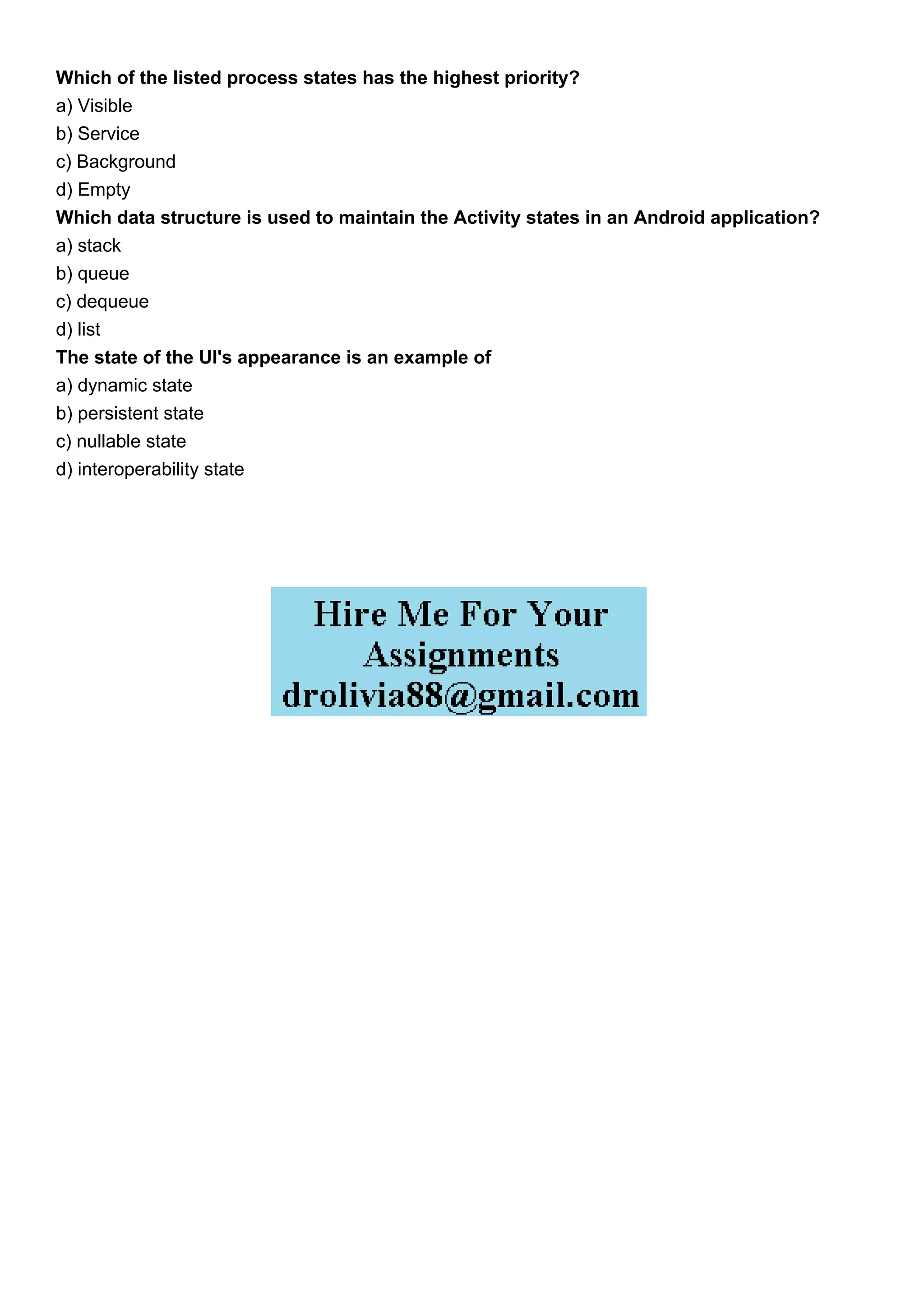 Which of the listed process states has the highest priority?
a) Visible
b) Service
c) Background
d) Empty
Which data structure is used to maintain the Activity states in an Android application?
a) stack
b) queue
c) dequeue
d) list
The state of the UI's appearance is an example of
a) dynamic state
b) persistent state
c) nullable state
d) interoperability state