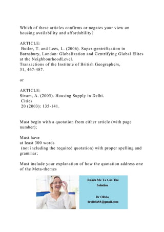 Which of these articles confirms or negates your view on
housing availability and affordability?
ARTICLE:
Butler, T. and Lees, L. (2006). Super-gentrification in
Barnsbury, London: Globalization and Gentrifying Global Elites
at the NeighbourhoodLevel.
Transactions of the Institute of British Geographers,
31, 467-487.
or
ARTICLE:
Sivam, A. (2003). Housing Supply in Delhi.
Cities
20 (2003): 135-141.
Must begin with a quotation from either article (with page
number);
Must have
at least 300 words
(not including the required quotation) with proper spelling and
grammar;
Must include your explanation of how the quotation address one
of the Meta-themes
 
