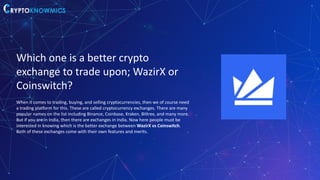 Which one is a better crypto
exchange to trade upon; WazirX or
Coinswitch?
When it comes to trading, buying, and selling cryptocurrencies, then we of course need
a trading platform for this. These are called cryptocurrency exchanges. There are many
popular names on the list including Binance, Coinbase, Kraken, Bittrex, and many more.
But if you are in India, then there are exchanges in India. Now here people must be
interested in knowing which is the better exchange between WazirX vs Coinswitch.
Both of these exchanges come with their own features and merits.
 