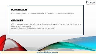 DOCUMENTATION
Odoo is very well documented. ERPNext documentation & cases are very less
OPENSOURCE
Odoo has got enterprise editions and taking out some of the modules/addons from
community to enterprise
ERPNExt is indeed opensource until now but lets see….
www.kanakinfosystems.com
 