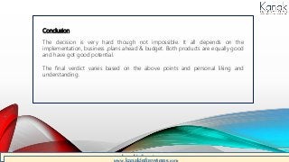 Conclusion
The decision is very hard though not impossible. It all depends on the
implementation, business ,plans ahead & budget. Both products are equally good
and have got good potential.
The final verdict varies based on the above points and personal liking and
understanding.
www.kanakinfosystems.com
 