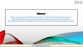 References
https://www.quora.com/Whats-the-best-Odoo-or-ERPNext/answer/Kanak-Infosystems
https://kanakinfosystems.com/blog/erpnext-everything-you-need-to-know-about-it
https://kanakinfosystems.com/blog/why-odoo-is-one-of-the-fastest-growing-business-solutions
www.kanakinfosystems.com
 