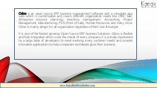 Odoo is an open source ERP business management software and a complete app
suite which is customizable and covers different organization needs like CRM, Sale,
(Enterprise resource planning), Inventory management, Accounting, Project
Management, Manufacturing, POS (Point of Sale), Human Resources and many more.
Odoo is mainly design for all organization regardless of their size & budget.
It is one of the fastest growing Open Source ERP business Solutions. Odoo is flexible
and fully integrated which cover the needs of every company. It is actively maintained
by a large base of developers to meet evolving every customer needs and provide
innovative applications to help companies worldwide grow their business.
www.kanakinfosystems.com
 